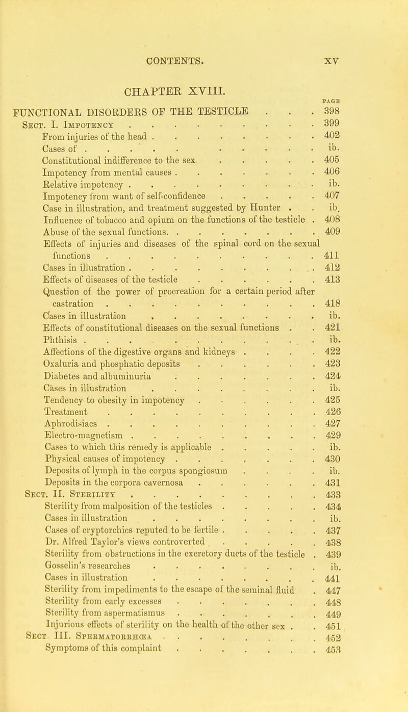 CHAPTER XVIII. PAGE FUNCTIONAL DISORDEES OF THE TESTICLE . . .398 Sect. I. Impotenct 399 From injuries of the head 402 Cases of ..... ib. Constitutional indifference to the sex 405 Impotency from mental causes ....... 406 Eelative impotency ib. Impotency irom want of self-confidence 407 Case in illustration, and treatment suggested by Hunter . . ib. Influence of tobacco and opium on the functions of the testicle . 408 Abuse of the sexual functions 409 Eflects of injuries and diseases of the spinal cord on the sexual functions .......... 411 Cases in illustration ......... 412 Eflects of diseases of the testicle 413 Question of the power of procreation for a certain period after castration .......... 418 Cases in illustration . . . . . . . . ib. Effects of constitutional diseases on the sexual functions . . 421 Phthisis ... - ib. Affections of the digestive organs and kidneys .... 422 Oxaluria and phosphatic deposits 423 Diabetes and albuminuria ....... 424 Cases in ilhistvation ........ ib. Tendency to obesity in impotency ...... 425 Treatment 426 Aphrodisiacs .......... 427 Electro-magnetism ......... 429 Cases to which this remedy is applicable ..... ib. Physical causes of impotency ....... 430 Deposits of lymph in the corpus spongiosum . . . . ib. Deposits in the corpora cavernosa 431 Sect. II. Steeility 433 Sterility from malposition of the testicles 434 Cases in illustration ........ ib. Cases of cryptorchios reputed to be fertile 437 Dr. Alfred Taylor's views controverted 438 Sterility from obstructions in the excretory ducts of the testicle . 439 Gosselin's researches ib. Cases in illustration 441 Sterility from impediments to the escape of the seminal fluid . 447 Sterility from early excesses 448 Sterility from aspermatismus 449 Injurious effects of sterility on the health of the other sex . . 451 Sect. III. Spekmatobhhcea 452 Symptoms of this complaint 453