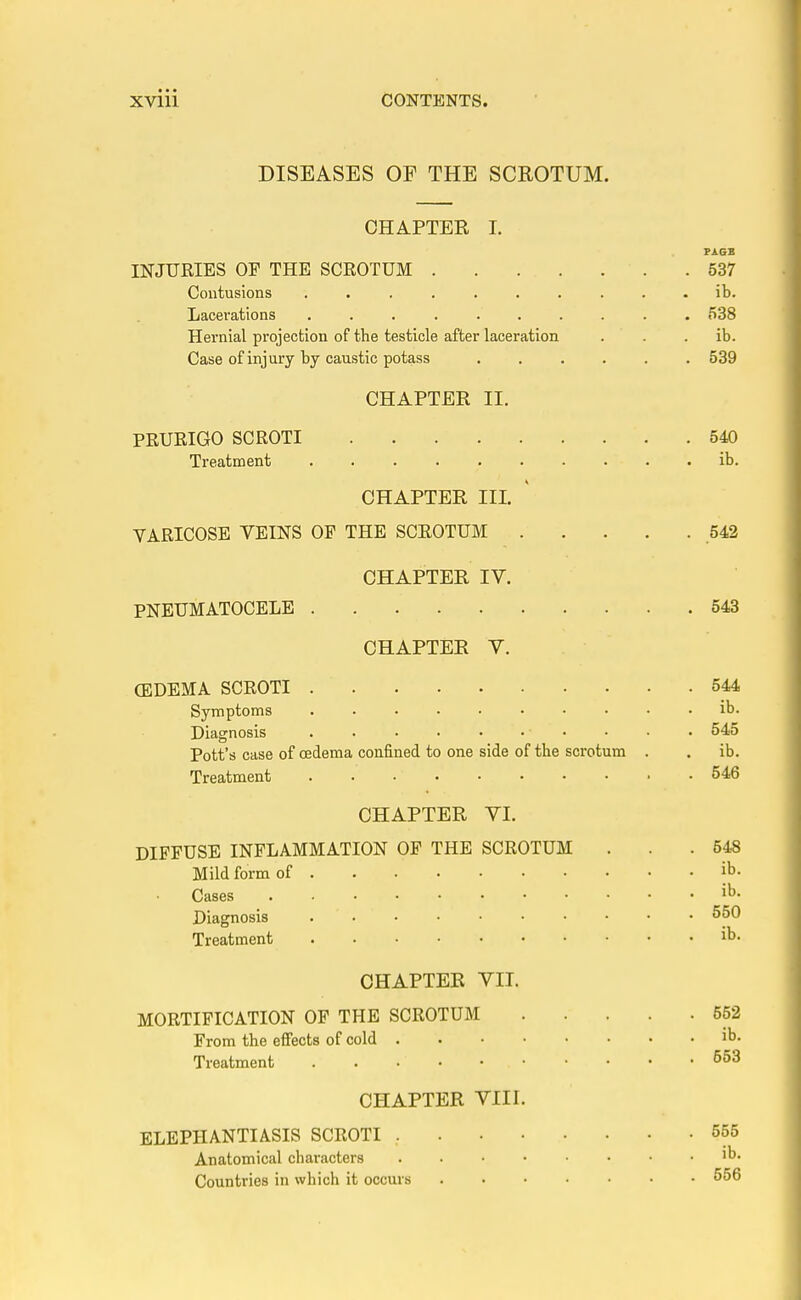 DISEASES OP THE SCROTUM. CHAPTER I. PAGE INJURIES OF THE SCROTUM 537 Contusions .......... ib. Lacerations .......... 538 Hernial projection of the testicle after laceration . . . ib. Case of injury by caustic potass 539 CHAPTER II. PRURIGO SCROTI 540 Treatment ib. CHAPTER III. YARICOSE VEINS OP THE SCROTUM 542 CHAPTER IV. PNEUMATOCELE 543 CHAPTER V. (EDEMA SCROTI 544 Symptoms ib. Diagnosis • • • • 545 Pott's case of oedema confined to one side of the scrotum . . ib. Treatment 546 CHAPTER VI. DIFFUSE INFLAMMATION OF THE SCROTUM ... 548 Mild form of |b. Cases i^' Diagnosis 550 Treatment ib- CHAPTER VII. MORTIFICATION OF THE SCROTUM 552 From the effects of cold ib. Treatment 553 CHAPTER VIII. ELEPHANTIASIS SCROTI 555 Anatomical characters ib- Countries in which it occurs 556