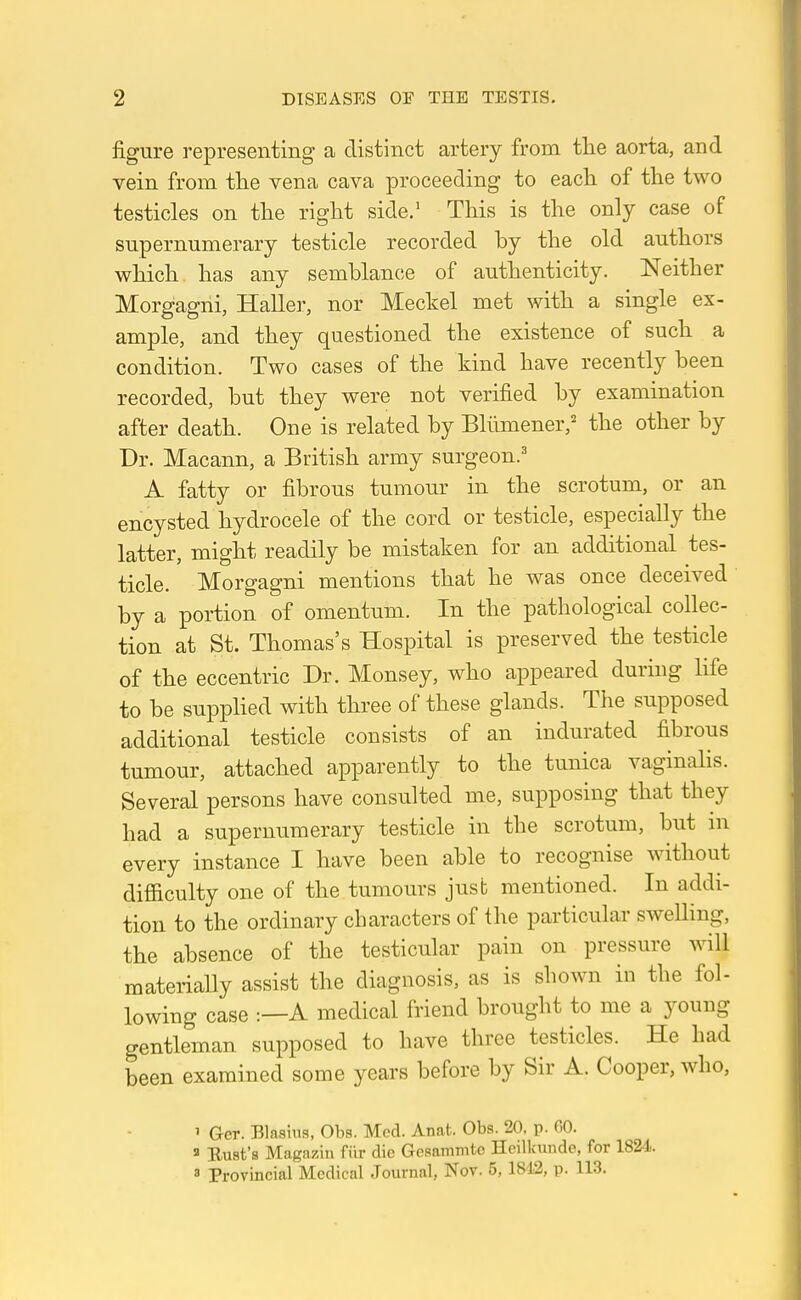 figure representing a distinct artery from the aorta, and vein from the vena cava proceeding to each of the two testicles on the right side.' This is the only case of supernumerary testicle recorded by the old authors which has any semblance of authenticity. Neither Morgagni, Haller, nor Meckel met with a single ex- ample, and they questioned the existence of such a condition. Two cases of the kind have recently been recorded, but they were not verified by examination after death. One is related by Blumener/ the other by Dr. Macann, a British army surgeon.' A fatty or fibrous tumour in the scrotum, or an encysted hydrocele of the cord or testicle, especially the latter, might readily be mistaken for an additional tes- ticle. Morgagni mentions that he was once deceived by a portion of omentum. In the pathological collec- tion at St. Thomas's Hospital is preserved the testicle of the eccentric Dr. Monsey, who appeared during life to be supplied with three of these glands. The supposed additional testicle consists of an indurated fibrous tumour, attached apparently to the tunica vaginalis. Several persons have consulted me, supposing that they had a supernumerary testicle in the scrotum, but in every instance I have been able to recognise without difficulty one of the tumours jusb mentioned. In addi- tion to the ordinary characters of the particular swelling, the absence of the testicular pain on pressure will materially assist the diagnosis, as is shown in the fol- lowing case :—A medical friend brought to me a young gentleman supposed to have three testicles. He had been examined some years before by Sir A. Cooper, who, 1 Gcr. Biasing, Oba. Med. Anat. Obs. 20. p. 00. a Bust's Maga/in fiir die GosamTntc Heilkundc, for 1824. 3 Provincial Medical Journal, Nov. 5,1812, p. 113.