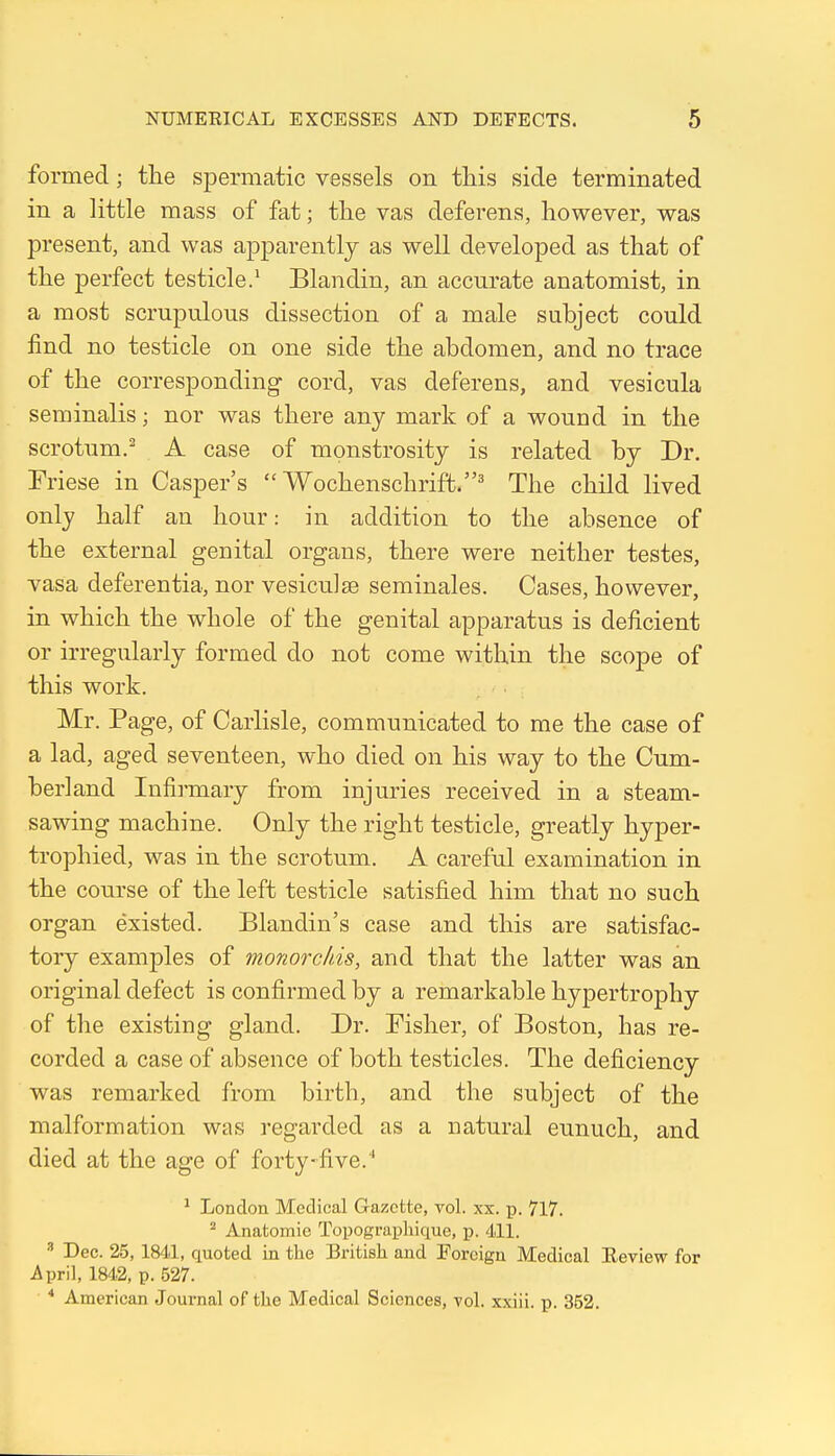 formed; tlie spermatic vessels on this side terminated in a little mass of fat; the vas deferens, however, was present, and was apparently as well developed as that of the perfect testicle.' Blandin, an accurate anatomist, in a most scrupulous dissection of a male subject could find no testicle on one side the abdomen, and no trace of the corresponding cord, vas deferens, and vesicula seminalis; nor was there any mark of a wound in the scrotum.^ A case of monstrosity is related by Dr. Friese in Casper's  Wochenschrift.^ The child lived only half an hour: in addition to the absence of the external genital organs, there were neither testes, vasa deferentia, nor vesiculse seminales. Cases, however, in which the whole of the genital apparatus is deficient or irregularly formed do not come within the scope of this work, Mr. Page, of Carlisle, communicated to me the case of a lad, aged seventeen, who died on his way to the Cum- berland Infirmary from injuries received in a steam- sawing machine. Only the right testicle, greatly hyper- trophied, was in the scrotum. A careful examination in the course of the left testicle satisfied him that no such organ existed. Blandin's case and this are satisfac- tory examples of monorchis, and that the latter was an original defect is confirmed by a remarkable hypertrophy of the existing gland. Dr. Fisher, of Boston, has re- corded a case of absence of both testicles. The deficiency was remarked from birth, and the subject of the malformation was regarded as a natural eunuch, and died at the age of forty-five.'' ^ London Medical Gazette, vol. xx. p. 717. ^ Anatomic Topograpliique, p. 4li. ^ Dec. 25, 1841, quoted in the British and Foreign Medical Eeview for April, 1842, p. 527. * American Journal of the Medical Sciences, vol. xxiii. p. 352.