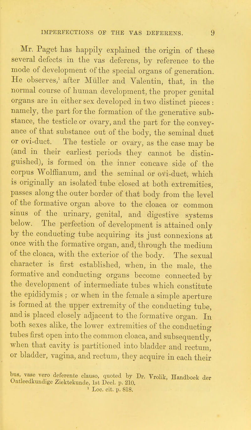 Mr. Paget has happily explained the origin of these several defects in the vas deferens, by reference to the mode of development of the special organs of generation. He observes/ after Mliller and Valentin, that, in the normal course of human development, the proper genital organs are in either sex developed in two distinct pieces : namely, the part for the formation of the generative sub- stance, the testicle or ovary, and the part for the convey- ance of that substance out of the body, the seminal duct or ovi-duct. The testicle or ovary, as the case may be (and in their earliest periods they cannot be distin- guished), is formed on the inner concave side of the corpus Wolfl&anum, and the seminal or ovi-duct, which is originally an isolated tube closed at both extremities, passes along the outer border of that body from the level of the formative organ above to the cloaca or common sinus of the urinary, genital, and digestive systems below. The perfection of development is attained only by the conducting tube acquiring its just connexions at once with the formative organ, and, through the medium of the cloaca, with the exterior of the body. The sexual character is first established, when, in the male, the formative and conducting organs become connected by the development of intermediate tubes which constitute the epididymis ; or when in the female a simple aperture is formed at the upper extremity of the conducting tube, and is placed closely adjacent to the formative organ. In both sexes alike, the lower extremities of the conducting tubes first open into the common cloaca, and subsequently, when that cavity is partitioned into bladder and rectum, or bladder, vagina, and rectum, they acquire in each their bus, vase veto deferente clause, quoted by Dr. Vrolik, Handboek der Untleedkundige Ziektekunde, 1st Deel. p. 210. ' Loc. cit. p. 818.