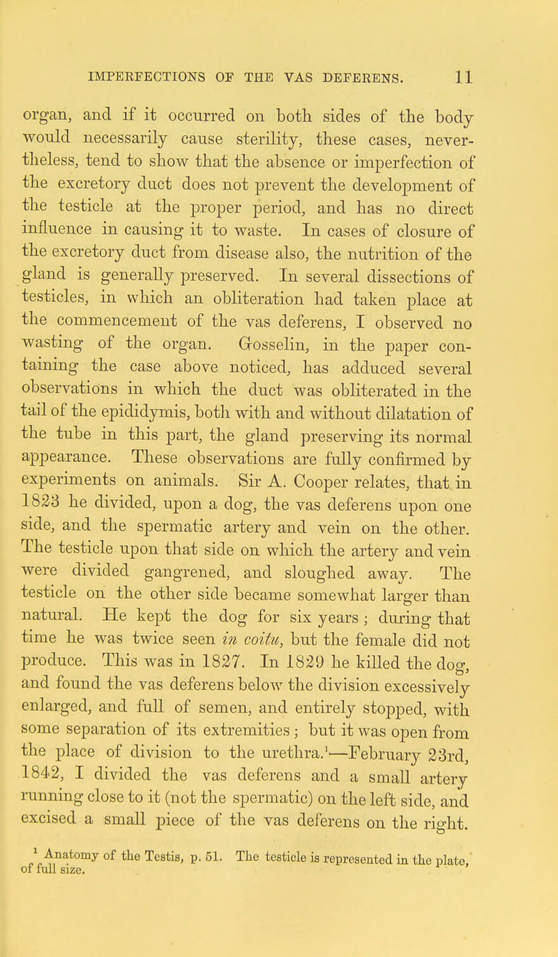 organ, and if it occurred on both sides of the body would necessarily cause sterility, these cases, never- theless, tend to show that the absence or imperfection of the excretory duct does not prevent the development of the testicle at the proper period, and has no direct influence in causing it to waste. In cases of closure of the excretory duct from disease also, the nutrition of the gland is generally preserved. In several dissections of testicles, in which an obliteration had taken place at the commencement of the vas deferens, I observed no wasting of the organ. Grosselin, in the paper con- taining the case above noticed, has adduced several observations in which the duct was obliterated in the tail of the epididymis, botli with and without dilatation of the tube in this part, the gland preserving its normal appearance. These observations are fully confirmed by experiments on animals. Sii' A. Cooper relates, that, in 1823 he divided, upon a dog, the vas deferens upon one side, and the spermatic artery and vein on the other. The testicle upon that side on which the artery and vein were divided gangrened, and sloughed away. The testicle on the other side became somewhat larger than natural. He kept the dog for six years ; during that time he was twice seen in coitu, but the female did not produce. This was in 1827. In 1829 he killed the dog, and found the vas deferens below the division excessively enlarged, and full of semen, and entirely stopped, with some separation of its extremities ; but it was open from the place of division to the urethra.''—February 23rd, 1842, I divided the vas deferens and a small artery running close to it (not the spermatic) on the left side, and excised a small piece of the vas deferens on the rio-ht. 1 Anatomy of the Testis, p. 51. The testicle is represented in the plate. of full size.