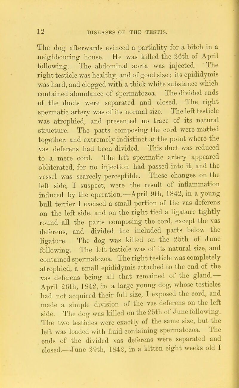 The dog afterwards evinced a partiality for a bitch in a neighbouring house. He was killed the 26th of April following. The abdominal aorta was injected. The right testicle was healthy, and of good size; its epididymis was hard, and clogged with a thick white substance which contained abundance of spermatozoa. The divided ends of the ducts were separated and closed. The right spermatic artery was of its normal size. The left testicle was atrophied, and presented no trace of its natural structure. The parts composing the cord were matted together, and extremely indistinct at the point where the vas deferens had been divided. This duct was reduced to a mere cord. The left spermatic artery appeared obliterated, for no injection had passed into it, and the vessel was scarcely perceptible. These changes on the left side, I suspect, were the result of inflammation induced by the operation.—April 9th, 1842, in a young bull terrier I excised a small portion of the vas deferens on the left side, and on the right tied a ligature tightly round all the parts composing the cord, except the vas deferens, and divided the included parts below the ligature. The dog was killed on the 25th of June following. The left testicle was of its natural size, and contained spermatozoa. The right testicle was completely atrophied, a small epididymis attached to the end of the vas deferens being all that remained of the gland.— April 26th, 1842, in a large young dog, whose testicles had not acquired their full size, I exposed the cord, and made a simple division of the vas deferens on the left side. The dog was killed on the 2 r)th of June following. The two testicles were exactly of the same size, but the left was loaded with fluid containing spermatozoa. The ends of the divided vas deferens were separated and closed.—June 29th, 1842, in a kitten eight weeks old I