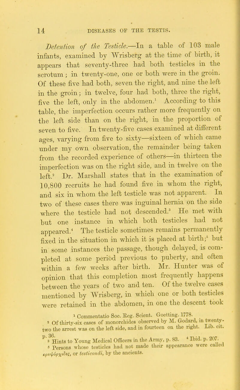 Detention of the Testicle.—In a table of 103 male infants, examined by Wrisberg at the time of birth, it appears that seventy-three had both testicles in the scrotum ; in twenty-one, one or both were in the groin. Of these five had both, seven the right, and nine the left in the groin; in twelve, four had both, three the right, five the left, only in the abdomen/ According to this table, the imperfection occurs rather more frequently on the left side than on the right, in the proportion of seven to five. In twenty-five cases examined at different ages, varying from five to sixty—sixteen of which came under my own observation, the remainder being taken from the recorded experience of others—^in thirteen the imperfection was on the right side, and in twelve on the left.' Dr. Marshall states that in the examination of 10,800 recruits he had found five in whom the right, and six in whom the left testicle was not apparent. In two of these cases there was inguinal hernia on the side where the testicle had not descended.' He met with bnt one instance in which both testicles had not appeared.' The testicle sometimes remains permanently fixed in the situation in which it is placed at birth;' but in some instances the passage, though delayed, is com- pleted at some period previous to puberty, and often within a few weeks after birth. Mr. Hunter was of opinion that this completion most frequently happens between the years of two and ten. Of the twelve cases mentioned by Wrisberg, in which one or both testicles were retained in the abdomen, in one the descent took 1 Commentatio Soc. Reg. Scient. Goctting. 1778. ^ Of tliirty-six cases of monorcliicles obserred by M. Godard, in twenty- two the arrest was on the left side, and in fourteen on the right. Lib. cit. 36 ^ 3 Hints to Young Medical Officers in the Army, p. 83. * Ibid. p. 207. 6 Persons whose testicles had not made their appearance were caUed Kpvxj/SpxtSte, or tesiicondi, by the ancients.