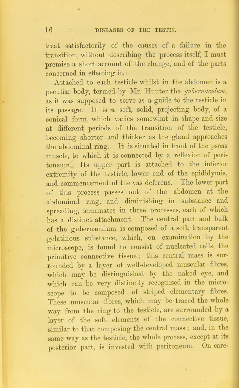 treat satisfactorily of the causes of a failure in the transition, without describing the process itself, I must premise a short account of the change, and of the parts concerned in effecting it. • Attached to each testicle whilst in the abdomen is a peculiar body, termed by Mr. Hunter the guhernaculum, as it was supposed to serve as a guide to the testicle in its passage. It is a soft, solid, projecting body, of a conical form, which varies somewhat in shape and size at different periods of the transition of the testicle, becoming shorter and thicker as the gland approaches the abdominal ring. It is situated in front of the psoas muscle, to which it is connected by a reflexion of peri- toneum.. Its upper part is attached to the inferior extremity of the testicle, lower end of the epididymis, and commencement of the vas deferens. The lower part of this process passes out of the abdomen at the abdominal ring, and diminishing in substance and spreading, terminates in three processes, each of which has a distinct attachment. The central part and bulk of the gubernaculum is composed of a soft, transparent gelatinous substance, which, on examination by the microscope, is found to consist of nucleated cells, the primitive connective tissue; this central mass is sur- rounded by a layer of well-developed muscular fibres, which may be distinguished by the naked eye, and which can be very distinctly recognised in the micro- scope to be composed of striped elementary fibres. These muscular fibres, which may be traced the whole way from the ring to the testicle, are surrounded by a layer of the soft elements of the connective tissue, similar to that composing the central mass ; and, in the same way as the testicle, the whole process, except at its posterior part, is invested with peritoneum. On care-