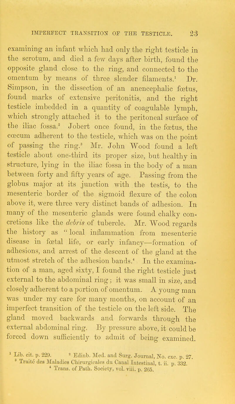 examining an infant which had only the right testicle in the scrotum, and died a few days after birth, found the opposite gland close to the ring, and connected to the omentum by means of three slender filaments/ Dr. Simpson, in the dissection of an anencephalic foetus, found marks of extensive peritonitis, and the right testicle imbedded in a quantity of coagulable lymph, which strongly attached it to the peritoneal surface of the iliac fossa.' Jobert once found, in the foetus, the coecum adherent to the testicle, which was on the point of passing the ring/ Mr. John Wood found a left testicle about one-third its proper size, but healthy in structure, lying in the iliac fossa in the body of a man between forty and fifty years of age. Passing from the globus major at its junction with the testis, to the mesenteric border of the sigmoid flexure of the colon above it, were three very distinct bands of adhesion. In many of the mesenteric glands were found chalky con- cretions like the debris of tubercle. Mr. Wood regards the history as  local inflammation from mesenteric disease in foetal life, or early infancy—formation of adhesions, and arrest of the descent of the gland at the utmost stretch of the adhesion bands.' In the examina- tion of a man, aged sixty, I found the right testicle just external to the abdominal ring; it was small in size, and closely adherent to a portion of omentum. A young man was under my care for many months, on account of an imperfect transition of the testicle on the left side. The gland moved backwards and forwards through the external abdominal ring. By pressure above, it could be forced down sufficiently to admit of being examined. 1 Lib. cifc. p. 229. « Edinb. Med. and Surg. Journal, No. cxc. p. 27. * Traito des Maladies Chirurgicales du Canal Intestinal, t. ii. p. 332. * Trans, of Path. Society, vol. viii. p. 265.