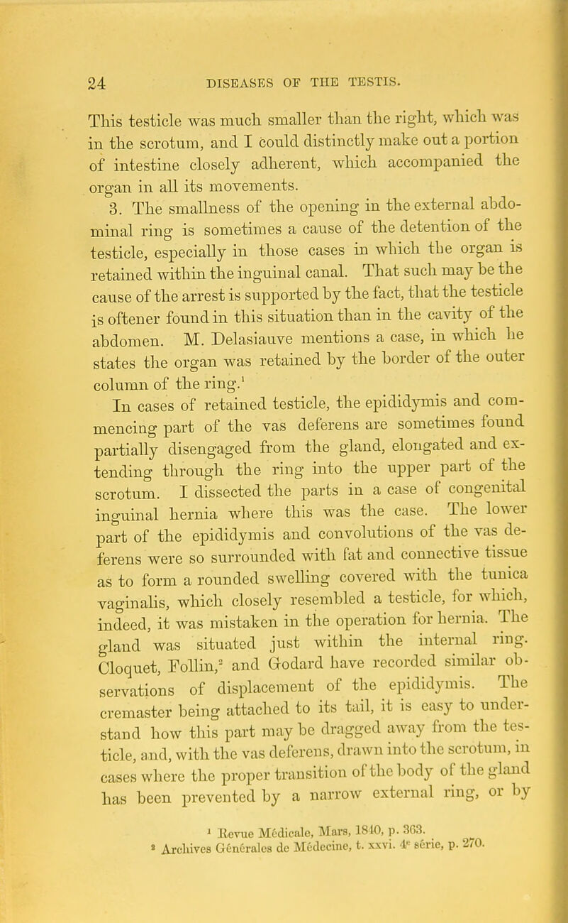 Tliis testicle was much smaller tlian the right, which was in the scrotum, and I could distinctly make out a portion of intestine closely adherent, which accompanied the organ in all its movements. 3. The smallness of the opening in the external ahdo- minal ring is sometimes a cause of the detention of the testicle, especially in those cases in which tbe organ is retained within the inguinal canal. That such may be the cause of the arrest is supported by the fact, that the testicle is oftener found in this situation than in the cavity of the abdomen. M. Delasiauve mentions a case, in which he states the organ was retained by the border of the outer column of the ring.' In cases of retained testicle, the epididymis and com- mencing part of the vas deferens are sometimes found partially disengaged from the gland, elongated and ex- tending through the ring into the upper part of the scrotum. I dissected the parts in a case of congenital inguinal hernia where this was the case. The lower part of the epididymis and convolutions of the vas de- ferens were so surrounded with fat and connective tissue as to form a rounded swelling covered with the tunica vaginalis, which closely resembled a testicle, for which, indeed, it was mistaken in the operation for hernia. The gland was situated just within the internal ring. Cloquet, Follin, and Godard have recorded similar ob- servations of displacement of the epididymis. The cremaster being attached to its tail, it is easy to under- stand how this part maybe dragged away from the tes- ticle, and, with the vas deferens, drawn into the scrotum, m cases where the proper transition of the body of the gland has been prevented by a narrow external ring, or by ^ Rerue Medicale, Mars, 1810, p. 363. « Arcliivea Generalcs de Medecine, t. xxvi. 4<= sSrie, p.