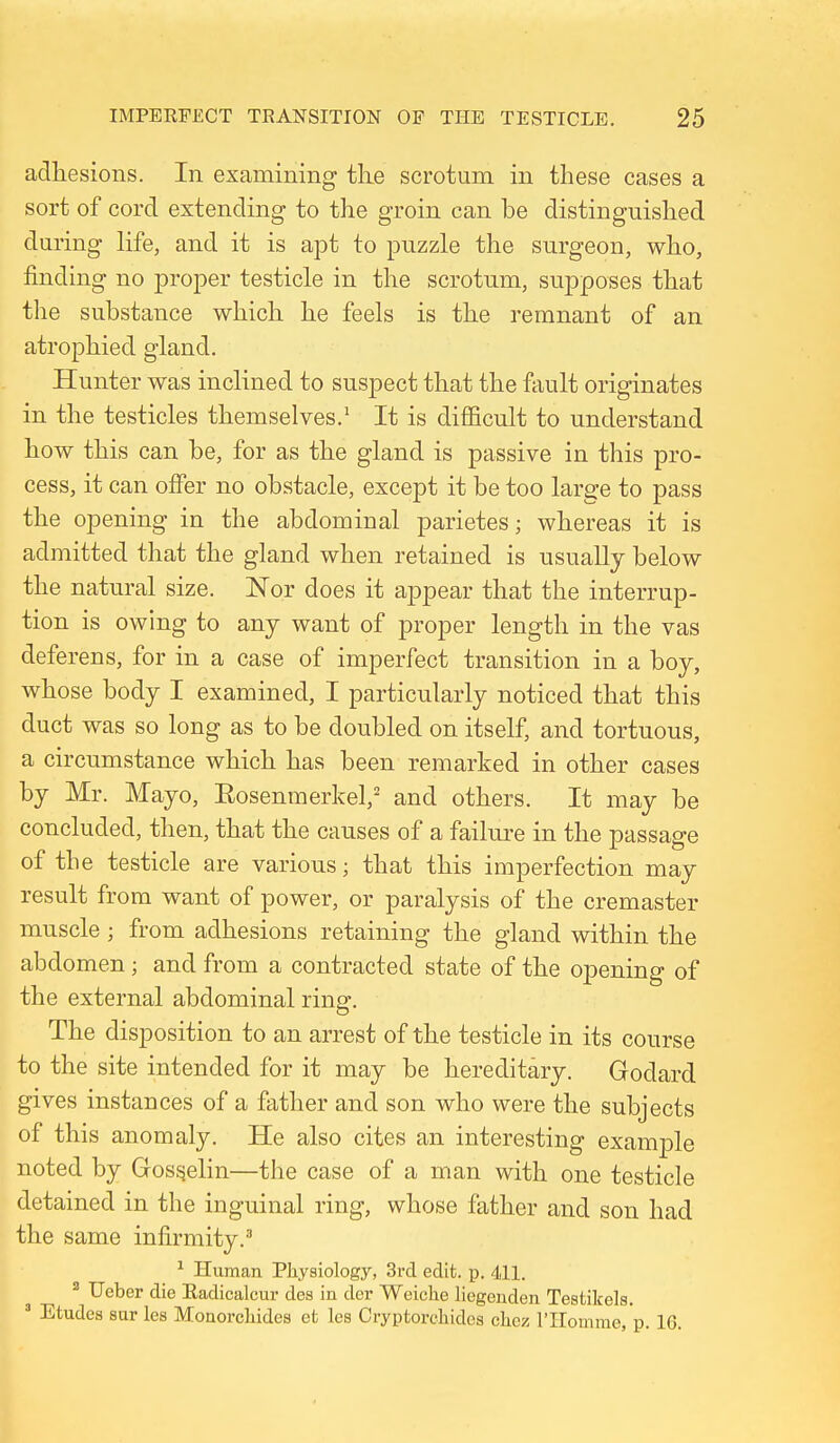 adliesions. In examining tlie scrotum in these cases a sort of cord extending to the groin can be distinguished during life, and it is apt to puzzle the surgeon, who, finding no proper testicle in the scrotum, supposes that the substance which he feels is the remnant of an atrophied gland. Hunter was inclined to suspect that the ftiult originates in the testicles themselves.^ It is difficult to understand how this can be, for as the gland is passive in this pro- cess, it can offer no obstacle, except it be too large to pass the opening in the abdominal parietes; whereas it is admitted that the gland when retained is usually below the natural size. Nor does it appear that the interrup- tion is owing to any want of proper length in the vas deferens, for in a case of imperfect transition in a boy, whose body I examined, I particularly noticed that this duct was so long as to be doubled on itself, and tortuous, a circumstance which has been remarked in other cases by Mr. Mayo, Eosenmerkel,' and others. It may be concluded, then, that the causes of a failure in the passage of the testicle are various; that this imperfection may result from want of power, or paralysis of the cremaster muscle ; from adhesions retaining the gland within the abdomen; and from a contracted state of the opening of the external abdominal ring. The disposition to an arrest of the testicle in its course to the site intended for it may be hereditary. Godard gives instances of a father and son who were the subjects of this anomaly. He also cites an interesting example noted by Gos^elin—the case of a man with one testicle detained in the inguinal ring, whose father and son had the same infirmity.^ ^ Human Physiology, 3rcl edit. p. 411. ^ Ueber die Radicalcur des in der Weiche liegenden Testikels, ' Etudes sur les Monorcliides et les Cryptorcliidcs cliez rHomme.'p. 16.