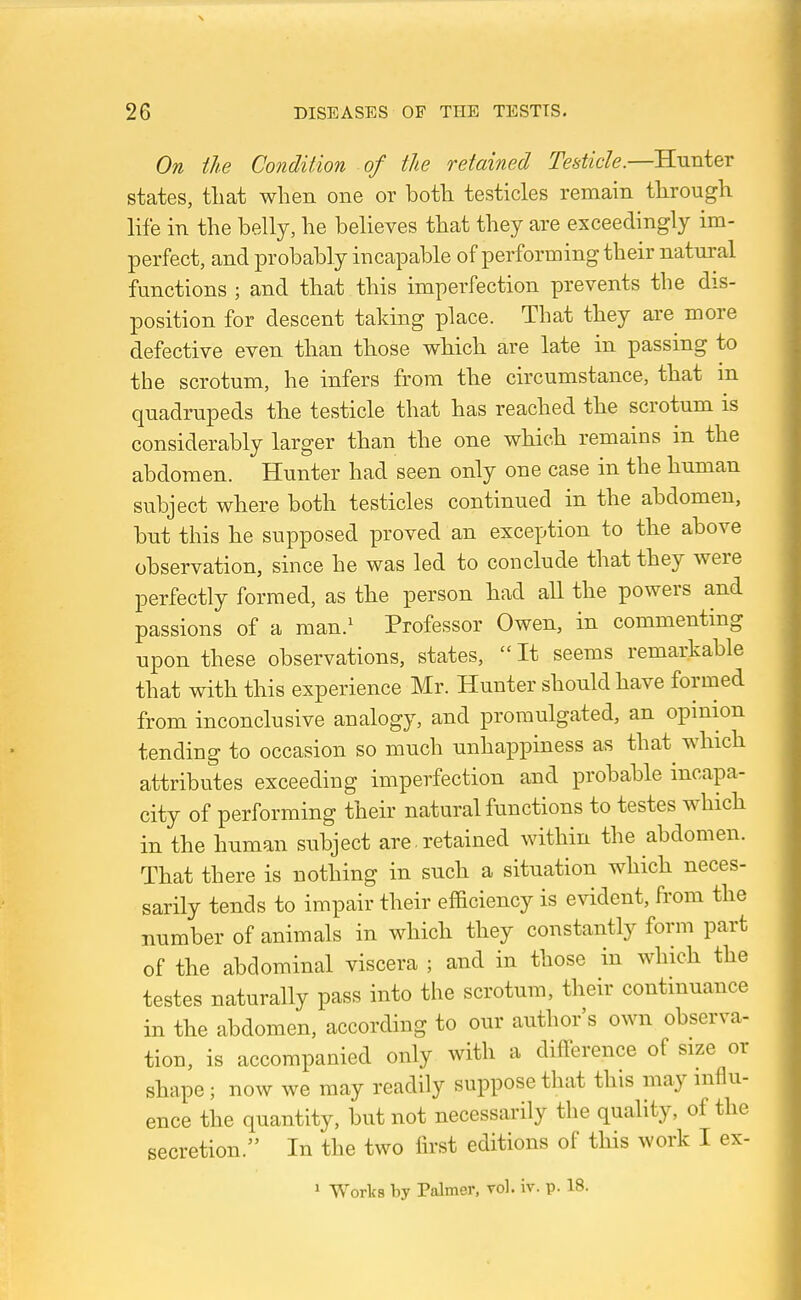 On the Condition of the retained Testicle.—Hunter states, that when one or both testicles remain through life in the belly, he believes that they are exceedingly im- perfect, and probably incapable of performing their natural functions ; and that this imperfection prevents the dis- position for descent taking place. That they are more defective even than those which are late in passing to the scrotum, he infers from the circumstance, that m quadrupeds the testicle that has reached the scrotum is considerably larger than the one which remains in the abdomen. Hunter had seen only one case in the human subject where both testicles continued in the abdomen, but this he supposed proved an exception to the above observation, since he was led to conclude that they were perfectly formed, as the person had all the powers and passions of a man.^ Professor Owen, in commenting upon these observations, states, It seems remarkable that with this experience Mr. Hunter should have formed from inconclusive analogy, and promulgated, an opinion tending to occasion so much unhappiness as that^ which attributes exceeding imperfection and probable incapa- city of performing their natural functions to testes which in the human subject are retained within the abdomen. That there is nothing in such a situation which neces- sarily tends to impair their efBciency is evident, from the number of animals in which they constantly form part of the abdominal viscera ; and in those in which the testes naturally pass into the scrotum, their continuance in the abdomen, according to our author's own observa- tion, is accompanied only with a difference of size or shape; now we may readily suppose that this may influ- ence the quantity, but not necessarily the quality, of the secretion. In the two first editions of this work I ex- » Works by Palmer, vol. iv. p. 18.