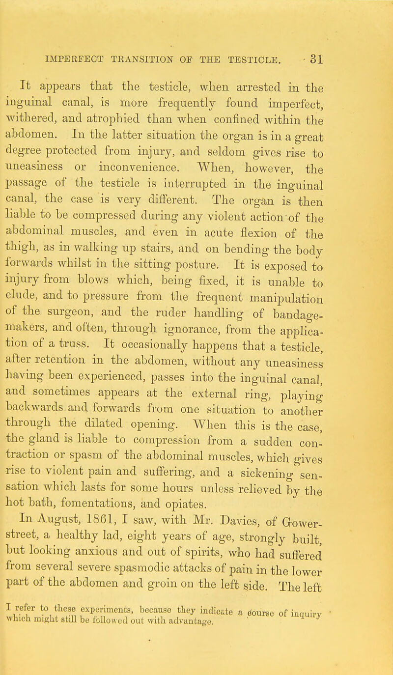 It appears that the testicle, when arrested in the inguinal canal, is more frequently found imperfect, withered, and atrophied than when confined within the abdomen. In the latter situation the organ is in a great degree protected from injury, and seldom gives rise to uneasiness or inconvenience. When, however, the passage of the testicle is interrupted in the inguinal canal, the case is very different. The organ is then liable to be compressed during any violent action of the abdominal muscles, and even in acute flexion of the thigh, as in wallving up stairs, and on bending the body forwards whilst in the sitting posture. It is exposed to injury from blows which, being fixed, it is unable to elude, and to pressure from the frequent manipulation of the surgeon, and the ruder handling of bandage- makers, and often, through ignorance, from the applica- tion of a truss. It occasionally happens that a testicle, after retention in the abdomen, without any uneasiness having been experienced, passes into the inguinal canal, and sometimes appears at the external ring, playing backwards and forwards from one situation to another through the dilated opening. When this is the case, the gland is Hable to compression from a sudden con- traction or spasm of the abdominal muscles, which gives •rise to violent pain and suffering, and a sickening sen- sation which lasts for some hours unless reUeved by the hot bath, fomentations, and opiates. In August, 1861, I saw, with Mr. Davies, of Grower- street, a healthy lad, eight years of age, strongly built, but looking anxious and out of spirits, who had suffered from several severe spasmodic attacks of pain in the lower part of the abdomen and groin on the left side. The left I refer to these experiments, because they indic^e a course of inquirv which might still be followed out with advantage. *