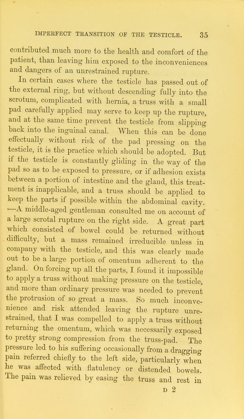 contributed mucli more to the health and comfort of the patient, than leaving him exposed to the inconveniences and dangers of an unrestrained rupture. In certain cases where the testicle has passed out of the external ring, but without descending fully into the scrotum, complicated with hernia, a truss with a small pad carefully applied may serve to keep up the rupture, and at the same time prevent the testicle from slipping back into the inguinal canal. When this can be done effectually without risk of the pad pressing on the testicle, it is the practice which should be adopted. But if the testicle is constantly gliding in the way of the pad so as to be exposed to pressure, or if adhesion exists between a portion of intestine and the gland, this treat- ment is inapplicable, and a truss should be applied to keep the parts if possible within the abdominal cavity. —A middle-aged gentleman consulted me on account of a large scrotal rupture on the right side. A great part which consisted of bowel could be returned without difaculty, but a mass remained irreducible unless in company with the testicle, and this was clearly made out to be a large portion of omentum adherent to the gland. On forcing up all the parts, I found it impossible to apply a truss without making pressure on the testicle, and more than ordinary pressure was needed to prevent the protrusion of so great a mass. So much inconve- nience and risk attended leaving the rupture unre- strained, that I was compelled to apply a truss without returning the omentum, which was necessarily exposed to pretty strong compression from the truss-pad. The pressure led to his suffering occasionally from a dragging pain referred chiefly to the left side, particularly when he was affected with flatulency or distended bowels. The pain was relieved by easing the truss and rest iu D 2