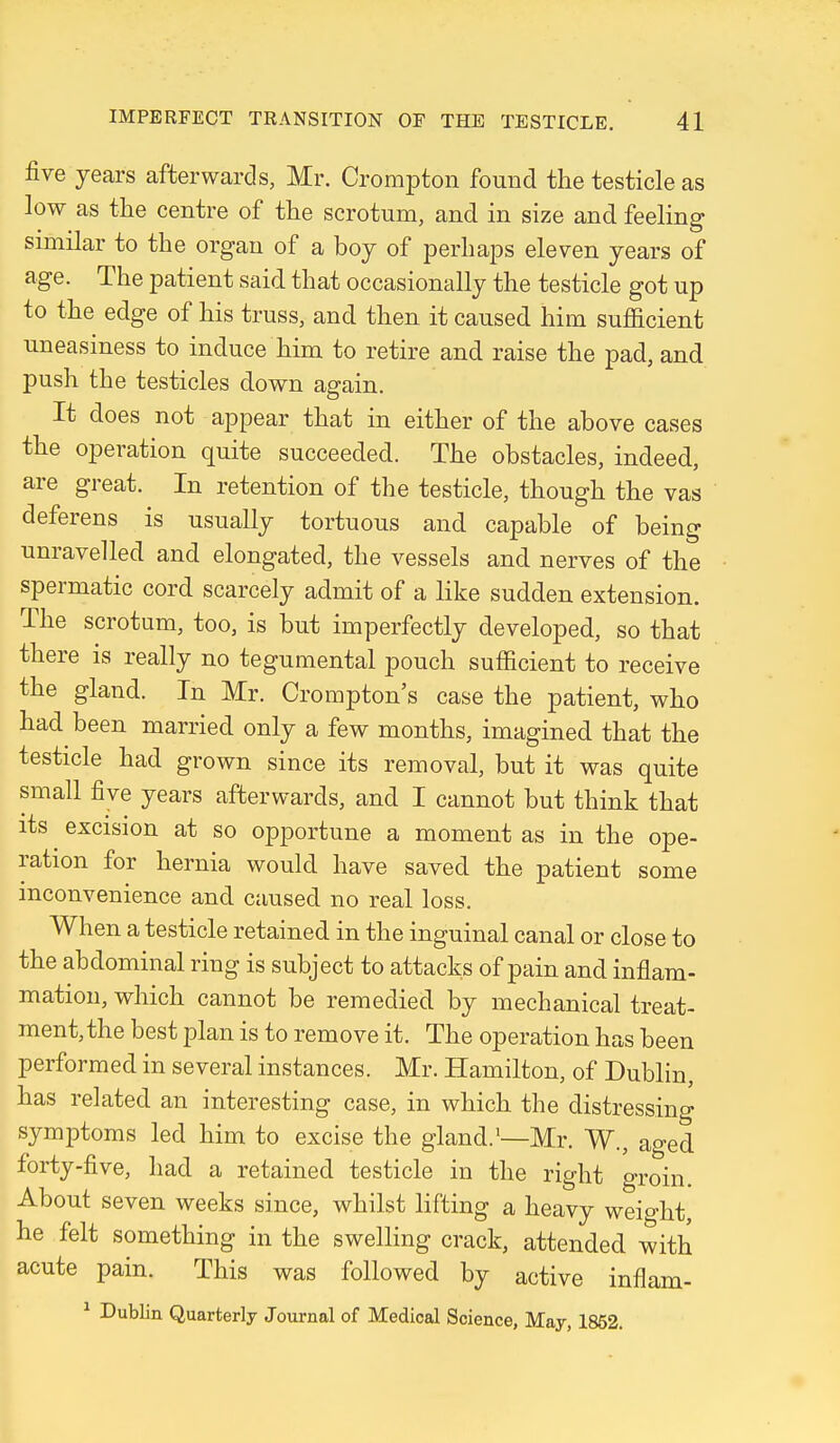 five years afterwards, Mr. Crompton found the testicle as low as the centre of the scrotum, and in size and feeling similar to the organ of a boy of perhaps eleven years of age. The patient said that occasionally the testicle got up to the edge of his truss, and then it caused him sufficient uneasiness to induce him to retire and raise the pad, and push the testicles down again. It does not appear that in either of the above cases the operation quite succeeded. The obstacles, indeed, are great. In retention of the testicle, though the vas deferens is usually tortuous and capable of being unravelled and elongated, the vessels and nerves of the spermatic cord scarcely admit of a like sudden extension. The scrotum, too, is but imperfectly developed, so that there is really no tegumental pouch sufficient to receive the gland. In Mr. Crompton's case the patient, who had been married only a few months, imagined that the testicle had grown since its removal, but it was quite small five years afterwards, and I cannot but think that its excision at so opportune a moment as in the ope- ration for hernia would have saved the patient some inconvenience and caused no real loss. When a testicle retained in the inguinal canal or close to the abdominal ring is subject to attacks of pain and inflam- mation, which cannot be remedied by mechanical treat- ment, the best plan is to remove it. The operation has been performed in several instances. Mr. Hamilton, of Dublin, has related an interesting case, in which the distressino- symptoms led him to excise the gland.'—Mr. W., aged forty-five, had a retained testicle in the right groin. About seven weeks since, whilst lifting a heavy weio-ht, he felt something in the swelling crack, attended with acute pain. This was followed by active inflam- ^ Dublin Quarterly Journal of Medical Science, May, 1852.