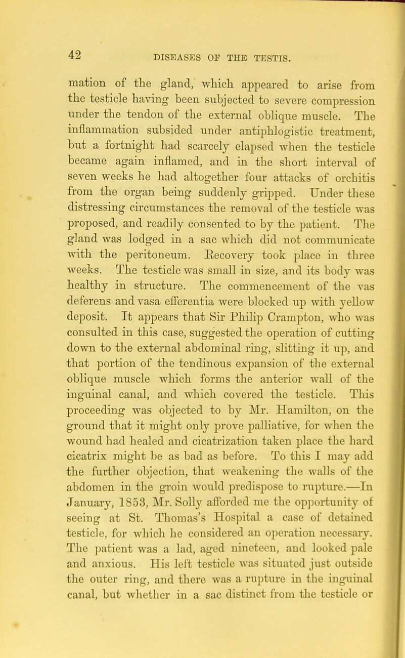 mation of tlie gland, whicli appeared to arise from the testicle having been subjected to severe compression Tinder the tendon of the external oblique muscle. The inflammation subsided under antiphlogistic treatment, but a fortnight had scarcely elapsed when the testicle became again inflamed, and in the short interval of seven weeks he had altogether four attacks of orchitis from the organ being suddenly gripped. Under these distressing circumstances the removal of the testicle was proposed, and readily consented to by the patient. The gland was lodged in a sac which did not communicate with the peritoneum. Eecovery took place in three weeks. The testicle was small in size, and its body was healthy in structure. The commencement of the vas deferens and vasa efierentia were blocked up with yellow deposit. It appears that Sir Philip Crampton, who was consulted in this case, suggested the operation of cutting down to the external abdominal ring, slitting it up, and that portion of the tendinous expansion of the external oblique muscle which forms the anterior wall of the inguinal canal, and which covered the testicle. This proceeding was objected to by Mr. Hamilton, on the ground that it might only prove palliative, for when the wound had healed and cicatrization taken place the hard cicatrix might be as bad as before. To this I may add the further objection, that weakening the walls of the abdomen in the groin would predispose to rupture.—In January, 1853, Mr. Solly afforded me the opportunity of seeing at St. Thomas's Hospital a case of detained testicle, for which he considered an operation necessary. The patient was a lad, aged nineteen, and looked pale and anxious. His left testicle was situated just outside the outer ring, and there was a rupture in the inguinal canal, but whether in a sac distinct from the testicle or