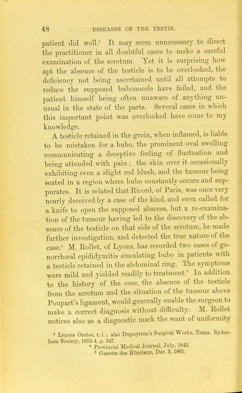 patient did well.' It may seem unnecessary to direct the practitioner in all doubtful cases to make a careful examination of the scrotum. Yet it is surprising how apt the absence of the testicle is to be overlooked, the deficiency not being ascertained until all attempts to reduce the supposed bubonocele have failed, and the patient himself being often unaware of anything un- usual in the state of the parts. Several cases in which this important point was overlooked have come to my knowledge. A testicle retained in the groin, when inflamed, is liable to be mistaken for a bubo, the prominent oval swelling communicating a deceptive feeling of fluctuation and being attended with pain ; the skin over it occasionally exhibiting even a slight red blush, and the tumour being seated in a region where bubo constantly occurs and sup- purates. It is related that Eicord, of Paris, was once very nearly deceived by a case of the kind, and even caUed for a knife to open the supposed abscess, but a re-examina- tion of the tumour having led to the discovery of the ab- sence of the testicle on that side of the scrotum, he made further investigation, and detected the true nature of the case.'-' M. RoUet, of Lyons, has recorded two cases of go- norrhoeal epididymitis simulating bubo in patients with a testicle retained in the abdominal ring. The symptoms were mild and yielded readily to treatment.' In addition to the history of the case, the absence of the testicle from the scrotum and the situation of the tumour above Poupart's ligament, would generally enable the surgeon to make a correct diagnosis without difficulty. M. Rollet notices also as a diagnostic mark the want of uniformity J Le9on8 Orales, t. i.; also Dupuytrea's Surgical Works, Trans. Syden- ham Society, 1853-4, p. 347. » Provincial Medical Journal, July, 1843. * Gazette dee H6pitaux, Dec. 3, 1861.