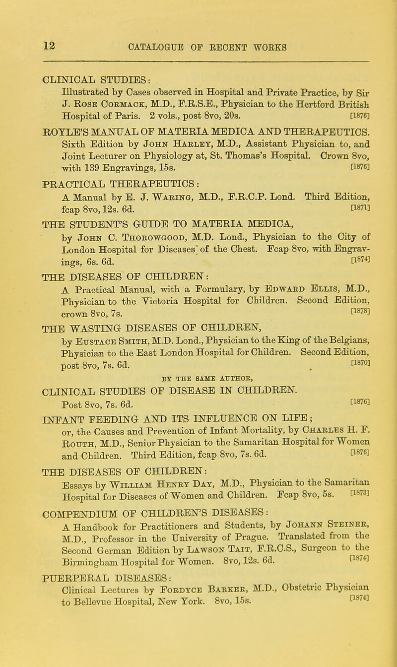 OLINICAL STUDIES: Illustrated by Oases observed in Hospital and Private Practice, by Sir J. Rose Oormack, M.D., F.R.S.E., Physician to tbe Hertford British Hospital of Paris. 2 vols., post 8vo, 20s. [1876] BOYLE'S MANUAL OF MATERIA MEDICA AND THERAPEUTICS. Sixth Edition by John Haeley, M.D., Assistant Physician to, and Joint Lecturer on Physiology at, St. Thomas's Hospital. Crown 8vo, with 139 Engravings, 15s. [1876] PRACTICAL THERAPEUTICS: A Manual by B. J. Waring, M.D., F.R.C.P. Lond. Third Edition, fcap 8vo, 12s. 6d. ti87i] THE STUDENT'S GUIDE TO MATERIA MEDICA, by John C. Thoeowgood, M.D. Lond., Physician to the City of London Hospital for Diseases' of the Chest. Fcap 8vo, with Engrav- ings, 6s. 6d. ' C1874] THE DISEASES OF CHILDREN: A Practical Manual, with a Formulary, by Edwaed Ellis, M.D., Physician to the Victoria Hospital for Children. Second Edition, crown 8vo, 7s. ti873] THE WASTING DISEASES OF CHILDREN, by Eustace Smith, M.D. Lond., Physician to the King of the Belgians, Physician to the East London Hospital for Children. Second Edition, post Bvo, 7s. 6d. . ti870] BY THE SAME AUTHOE, CLINICAL STUDIES OF DISEASE IN CHILDREN. Post 8vo, 7s. 6d. C^s^^] INFANT FEEDING AND ITS INFLUENCE ON LIFE; or, the Causes and Prevention of Infant Mortality, by Chaeles H. F. RouTH, M.D., Senior Physician to the Samaritan Hospital for Women and ChHdren. Third Edition, fcap 8vo, 7s. 6d. C1876] THE DISEASES OF CHILDREN: Essays by William Heney Day, M.D., Physician to the Samaritan Hospital for Diseases of Women and Children. Fcap 8vo, 5s. C^m} COMPENDIUM OF CHILDREN'S DISEASES: A Handbook for Practitioners and Students, by JOHANN Steinee, M.D., Professor in the University of Prague. Translated fi-om the Second German Edition by Lawson Tait, F.R.CS., Surgeon to the Bii-mingham Hospital for Women. 8vo, 12s. 6d. '^^S''*] PUERPERAL DISEASES: Clinical Lectures by Foedyce Baekee, M.D., Obstetric Physician to Bellevue Hospital, New York. 8vo, 15s. P874]