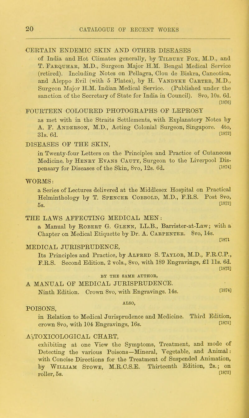 CERTAIN ENDEMIC SKIN AND OTHER DISEASES of India and Hot Climates generally, by Tilbtjey Fox, M.D., and T. Eaequhak, M.D., Surgeon Major H.M. Bengal Medical Service (retii-ed). Including Notes on Pellagra, Clou de Biskra, Caneotica, and Aleppo Evil (with 5 Plates), by H. Yandyke Caetee, M.D., Surgeon Major H.M. Indian Medical Service. (PubHslied under the sanction of the Secretary of State for India in Council). 8vo, 10s. 6d. a876] FOURTEEN COLOURED PHOTOGRAPHS OF LEPROSY as met with in the Straits Settlements, with Explanatory Notes by A. F. Andeeson, M.D., Acting Colonial Surgeon, Singapore. 4to, 31s. 6d. C1872] DISEASES OF THE SKIN, in Twenty-four Letters on the Pi-inciples and Practice of Cutaneous Medicine, by Henet Evans Caxttt, Surgeon to the Livei-pool Dis- pensary for Diseases of the Skin, 8vo, 12s. 6d. l1^74] WORMS: a Series of Lectures delivered at the Middlesex Hospital on Practical Helmitithology by T. Spbncee Cobbold, M.D., F.R.S. Post 8vo, 5s. ti872] THE LAWS AFFECTING MEDICAL MEN: a Manual by Robert G. Glenn, LL.B., Barrister-at-Law; with a Chapter on Medical Etiquette by Dr. A. Caepentek. 8vo, 14s. □871 MEDICAL JURISPRUDENCE, Its Principles and Practice, by Alfeed S. Tayloe, M.D., F.R.C.P., F.R.S. Second Edition, 2 vols., 8vo, with 189 Engravings, £1 lis. 6d. [1873] BY THE SAME AtJTHOB, A MANUAL OF MEDICAL JURISPRUDENCE. Ninth Edition. Crown 8vo, with Engravings. 14s. P874] ALSO, POISONS, in Relation to Medical Jurispradence and Medicine. Third Edition, crown 8vo, with 104 Engravings, 16s. [^^^^^ A=,TOXI0OLOGICAL CHART, exhibiting at one Yiew the Symptoms, Treatment, and mode of Detecting the various Poisons—Mineral, Yegetable, and Animal: with Concise Directions for the Treatment of Suspended Animation, by William Stowe, M.R.C.S.E. Thii-teenth Edition, 2s.; on roller, 5s. ^^872]