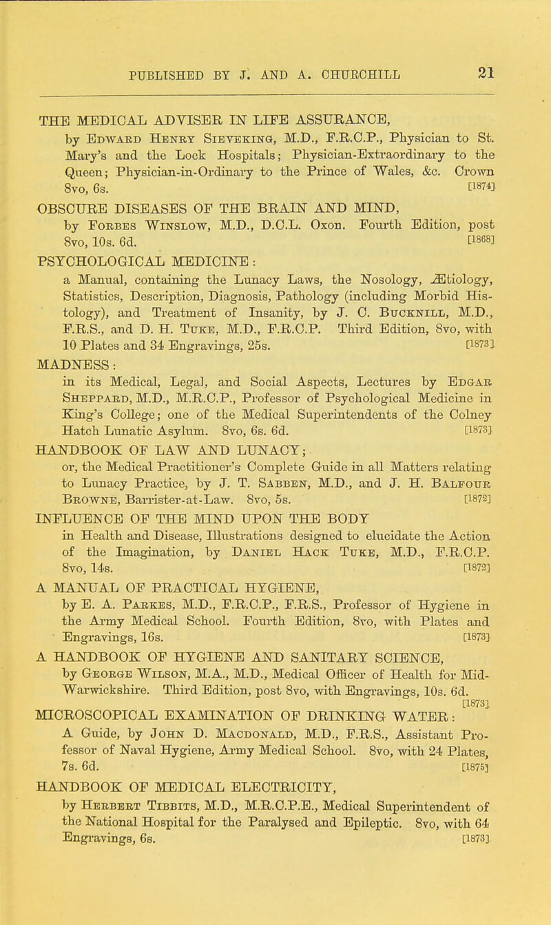 THE MEDICAL ADYISER IN LIES ASSURANCE, by Edward Heney Sievekinq, M.D., E.KC.P., Pliysician to St. Mary's and the Lock Hospitals; Physician-Extraordinary to the Queen; Physician-in-Ordinary to the Pi-ince of Wales, &c. Crown 8vo, 6s. [1874]. OBSCURE DISEASES OP THE BRAIN AND MIND, by FoKBES WiNSLOW, M.D., D.C.L. Oxon. Fovirth Edition, post 8vo, 10s. 6d. [1868] PSYCHOLOGICAL MEDICINE : a Mamial, containing the Lunacy Laws, the Nosology, -SIfciology, Statistics, Description, Diagnosis, Pathology (including Morbid His- tology), and Treatment of Insanity, by J. 0. Bucknill, M.D., P.R.S., and D. H. Txtke, M.D., F.R.C.P. Third Edition, 8vo, with 10 Plates and 34 Engravings, 25s. P873] MADNESS: in its Medical, Legal, and Social Aspects, Lectures by Edgar Shbppard, M.D., M.R.C.P., Professor of Psychological Medicine in King's College; one of the Medical Superintendents of the Colney Hatch Lunatic Asylum. 8vo, 6s. 6d. [1873] HANDBOOK OF LAW AND LUNACY; or, the Medical Practitioner's Complete Guide in all Matters relating to Lunacy Practice, by J. T. Sabben, M.D., and J. H. Balfour Browne, Barrister-at-Law. 8vo, 5s. [1872] INFLUENCE OF THE MIND UPON THE BODY in Health and Disease, Illustrations designed to elucidate the Action of the Imagiuation, by Daniel Hack Tuke, M.D., F.R.C.P. 8vo, 14s. [1873] A MANUAL OF PRACTICAL HYGIENE, by E. A. Parkes, M.D., F.R.C.P., F.R.S., Professor of Hygiene in the Army Medical School. Fourth Edition, 8vo, with Plates and • Engravings, 16s. [1873] A HANDBOOK OF HYGIENE AND SANITARY SCIENCE, by George Wilson, M.A., M.D., Medical Officer of Health for Mid- Warwickshire. Third Edition, post 8vo, with Engi-avings, 10s. 6d. [1873] MICROSCOPICAL EXAMINATION OF DRINKING WATER: A Guide, by John D. Macdonald, M.D., F.R.S., Assistant Pro- fessor of Naval Hygiene, Ai-my Medical School. 8vo, with 24 Plates, 78. 6d. [1876] HANDBOOK OF MEDICAL ELECTRICITY, by Herbert Tibbits, M.D., M.R.C.P.E., Medical Superintendent of the National Hospital for the Paralysed and Epileptic. 8vo, with 64 Engravings, 6s. [1873],