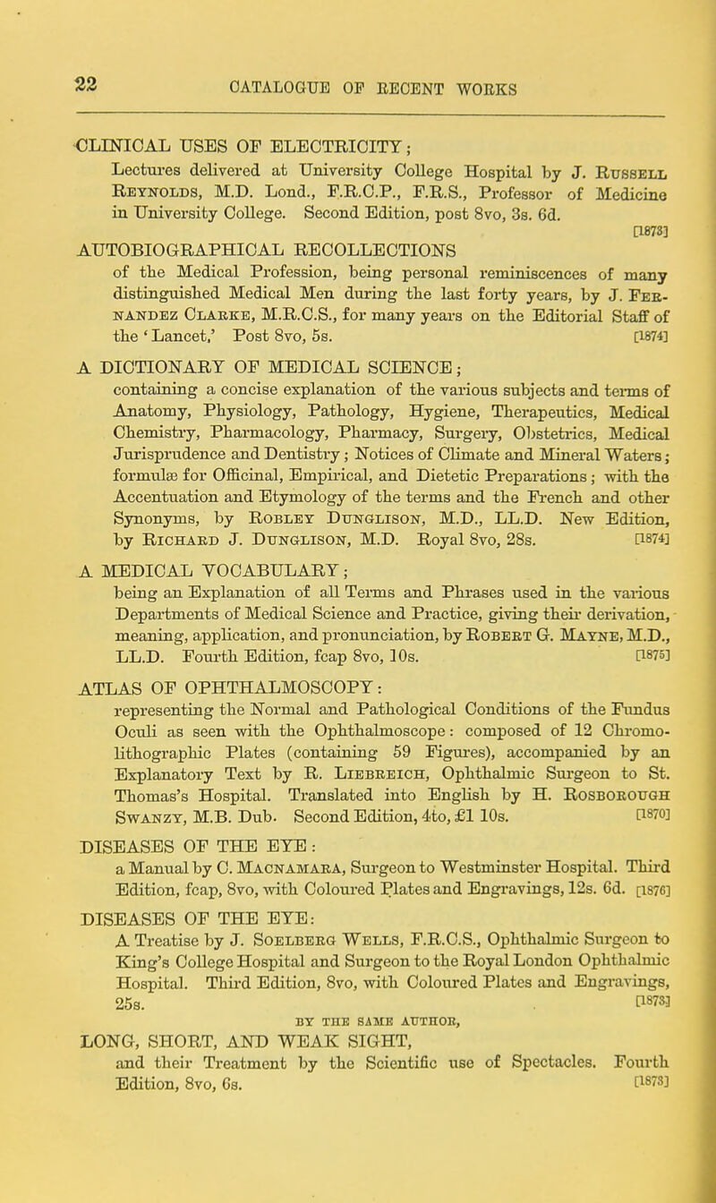 23 <JLriSriOAL USES OF ELECTRICITY; Lectures delivered at University College Hospital by J. Russell Reynolds, M.D. Loud., F.R.C.P., F.R.S., Professor of Medicine in University College. Second Edition, post 8vo, 3s. 6d. [1873] AUTOBIOGRAPHICAL RECOLLECTIONS of the Medical Profession, being personal reminiscences of many distinguished Medical Men during the last forty years, by J. Fer- nandez Clarke, M.R.C.S., for many years on the Editorial Staff of the'Lancet.' Post 8vo, 5s. [1874] A DICTIONARY OF MEDICAL SCIENCE; containing a concise explanation of the various subjects and tenns of Anatomy, Physiology, Pathology, Hygiene, Therapeutics, Medical Chemistry, Pharmacology, Pharmacy, Surgery, Obstetrics, Medical Jurisprudence and Dentistr'y; Notices of CHmate and Mineral Waters; formulfe for Officinal, Empirical, and Dietetic Preparations ; with the Accentuation and Etymology of the terms and the Fi'ench and other Synonyms, by Roblet Dtjnglison, M.D., LL.D. New Edition, by Richard J. Dtjnglison, M.D. Royal 8vo, 28s. [1874] A MEDICAL YOCABULARY; being an Explanation of all Terms and Phrases used in the vaiious Departments of Medical Science and Practice, giving theii- derivation, meaning, application, and pronunciation, by Robert G. Matne, M.D., LL.D. Foui-thEdition, fcap8vo, 10s. [1875] ATLAS OF OPHTHALMOSCOPY: representing the Normal and Pathological Conditions of the Fimdus Oculi as seen with the Ophthalmoscope: composed of 12 Chromo- lithographic Plates (containing 59 Figui-es), accompanied by an Explanatory Text by R. Liebkeich, Ophthalmic Surgeon to St. Thomas's Hospital. Translated into English by H. RoSBOROUGH SwANZT, M.B. Dub. Second Edition, 4to, £1 10s. [1870] DISEASES OF THE EYE : a Manual by C. Macnamara, Surgeon to Westminster Hospital. Third Edition, fcap, 8vo, with Coloured Plates and Engi'avings, 12s. 6d. [i876] DISEASES OF THE EYE: A Treatise by J. Soelberg Wells, F.R.O.S., Ophthalmic Surgeon to King's College Hospital and Surgeon to the Royal London Ophthalmic Hospital. Third Edition, 8vo, with Coloured Plates and Engravings, 25s. tl873] BY THB SAME AUTHOR, LONG, SHORT, AND WEAK SIGHT, and their Treatment by the Scientific use of Spectacles. Fourth Edition, 8vo, 6s. [1873]