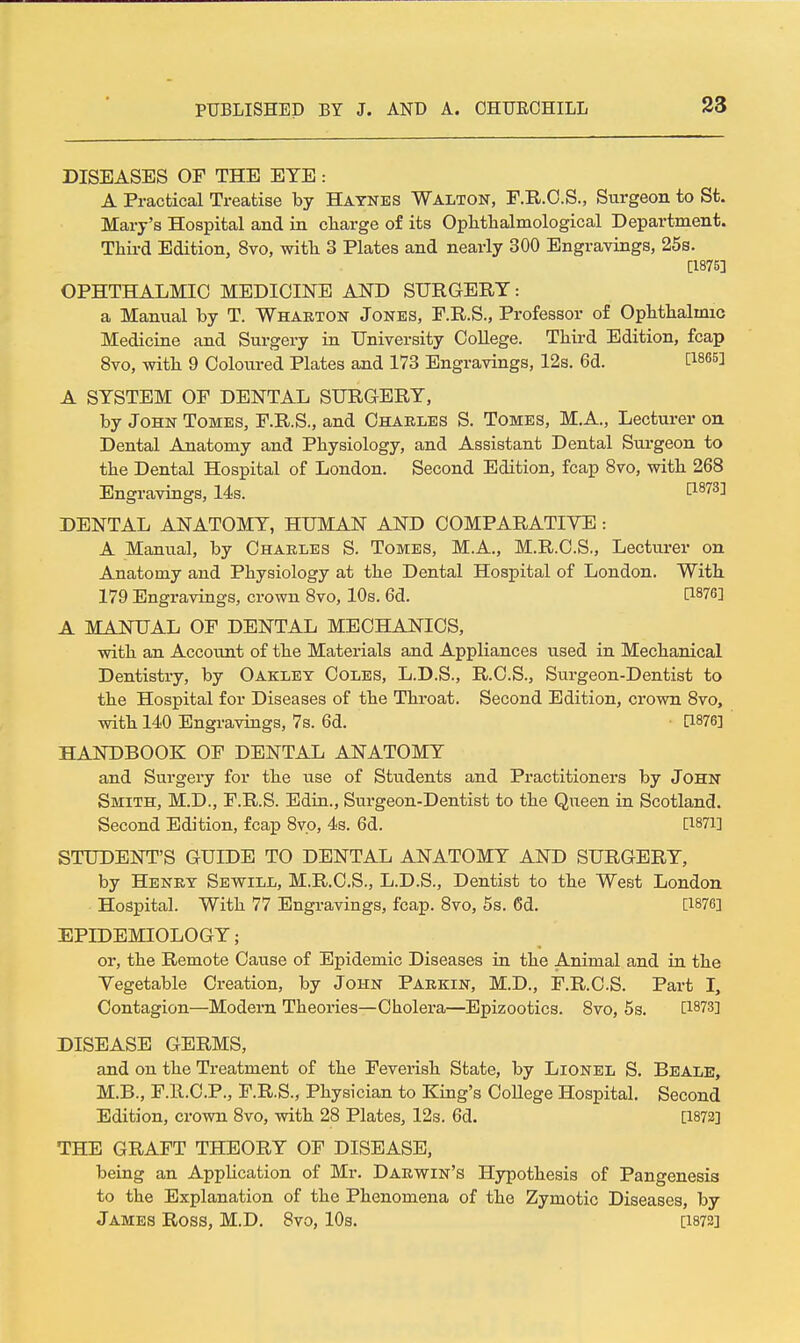 DISEASES OF THE EYE: A Practical Treatise by Haynes Walton, F.R.O.S., Surgeon to St. Mary's Hospital and in charge of its Oplitlialmological Department. Third Edition, 8vo, with 3 Plates and nearly 300 Engravings, 25s. [1875] OPHTHALMIC MEDICINE AND SURGERY: a Manual by T. Whauton Jones, P.R.S., Professor of Ophthalmic Medicine and Surgery in University College. Third Edition, fcap 8vo, with 9 Coloured Plates and 173 Engravings, 12s. 6d. C^ses] A SYSTEM OF DENTAL SURGERY, by John Tomes, F.R.S., and Charles S. Tomes, M.A., Lecturer on Dental Anatomy and Physiology, and Assistant Dental Surgeon to the Dental Hospital of London. Second Edition, fcap 8vo, with 268 Engravings, 14s. tl873] DENTAL ANATOMY, HUMAN AND COMPARATIYE : A Manual, by Charles S. Tomes, M.A., M.R.C.S., Lecturer on Anatomy and Physiology at the Dental Hospital of London. With 179 Engravings, crown 8vo, 10s. 6d. [1876] A MANUAL OF DENTAL MECHANICS, with an Account of the Materials and Appliances used in Mechanical Dentistry, by Oaklet Coles, L.D.S., R.C.S., Surgeon-Dentist to the Hospital for Diseases of the Throat. Second Edition, crown 8vo, with 140 Engravings, 7s. 6d. a876] HANDBOOK OF DENTAL ANATOMY and Surgery for the use of Students and Practitioners by John Smith, M.D., F.R.S. Edin., Surgeon-Dentist to the Queen in Scotland. Second Edition, fcap 8vp, 4s. 6d. [1871] STUDENT'S GUIDE TO DENTAL ANATOMY AND SURGERY, by Henry Sewill, M.R.C.S., L.D.S., Dentist to the West London Hospital. With 77 Engravings, fcap. 8vo, 5s. 6d. [1876] EPIDEMIOLOGY; or, the Remote Cause of Epidemic Diseases in the Animal and in the Vegetable Creation, by John Parkin, M.D., F.R.C.S. Part I, Contagion—Modern Theories—Cholera—Epizootics. 8vo, 5s. [1873] DISEASE GERMS, and on the Treatment of the Feverish State, by Lionel S. Beale, M.B., F.R.C.P., F.R.S., Physician to King's College Hospital. Second Edition, crown 8vo, with 28 Plates, 12s. 6d. [1873] THE GRAFT THEORY OF DISEASE, being an Application of Mr. Darwin's Hypothesis of Pangenesis to the Explanation of the Phenomena of the Zymotic Diseases, by James Ross, M.D. 8vo, 10s. [i872]