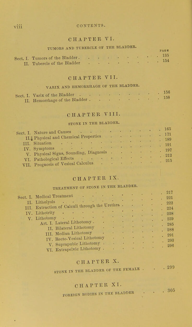 CHAPTER VI. TUMORS AND TUBERCLE OP THE BLADDER. ^ 135 Sect. I. Tumors of the Bladder 154 II. Tubercle of tlie Bladder CHAPTER VII. VARIX AND HEMORRHAGE OF THE BLADDER. 156 Sect. I. Varix of the Bladder ' II. Hemorrhage of the Bladder CHAPTER VIII. STONE IN THE BLADDER. Sect. I. Nature and Causes IL| Physical and Chemical Properties III. Situation . • • IV. Symptoms . • • V. Physical Signs, Sounding, Diagnosis VI. Pathological Effects VII. Prognosis of Vesical Calculus 165 171 189 191 197 213 315 CHAPTER IX. TREATMENT OF STONE IN THE BLADDER. Sect. I. Medical Treatment II. Litholysis . III. Extraction of Calculi through the IV. Lithotrity . V. Lithotomy • Art. I. Lateral Lithotomy . II. Bilateral Lithotomy III. Median Lithotomy IV. Becto-Vesical Lithotomy V. Suprapubic Lithotomy VI. Extrapelvic Lithotomy Urethra 317 231 223 224 288 239 285 388 391 293 296 CHAPTER X. STONE IN THE BLADDER OF THE FEMALE 299 CHAPTER XI. FOREIGN BODIES IN THE ltl.ADDER 305