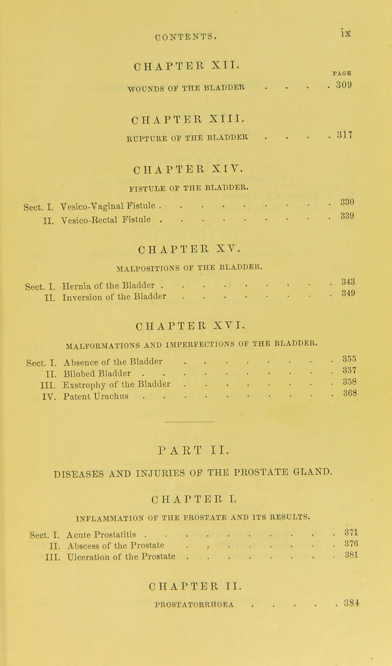 CHAPTER XII. PAGB WOUNDS OF THE BLADDER .... 309 CHAPTER XIII. RUPTURE OP THE BLADDER . • • .317 CHAPTER XIV. FISTULE OF THE BLADDER. Sect. I. Vesico-Vaginal Fistule 330 II. Vesico-Rectal Fistule . . 339 CHAPTER XV. MALPOSITIONS OF THE BLADDER. Sect. I. Hernia of the Bladder . .'....< 343 II. Inversion of the Bladder 349 CHAPTER XVI. MALFORMATIONS AND IMPERFECTIONS OF THE BLADDER. Sect. I. Ahsence of the Bladder ' • -355 II. Bilobed Bladder 357 ITT. Exstrophy of the Bladder 358 IV. Patent Urachus v • • .368 PART II. DISEASES AND INJURIES OF THE PROSTATE GLAND. CHAPTER I. INFLAMMATION OF THE PROSTATE AND ITS RESULTS. Sect. I. Acute Prostatitis 371 II. Abscess of the Prostate . . • 370 III. Ulceration of the Prostate .381 CHAPTER II. PROSTATORRHOEA 384