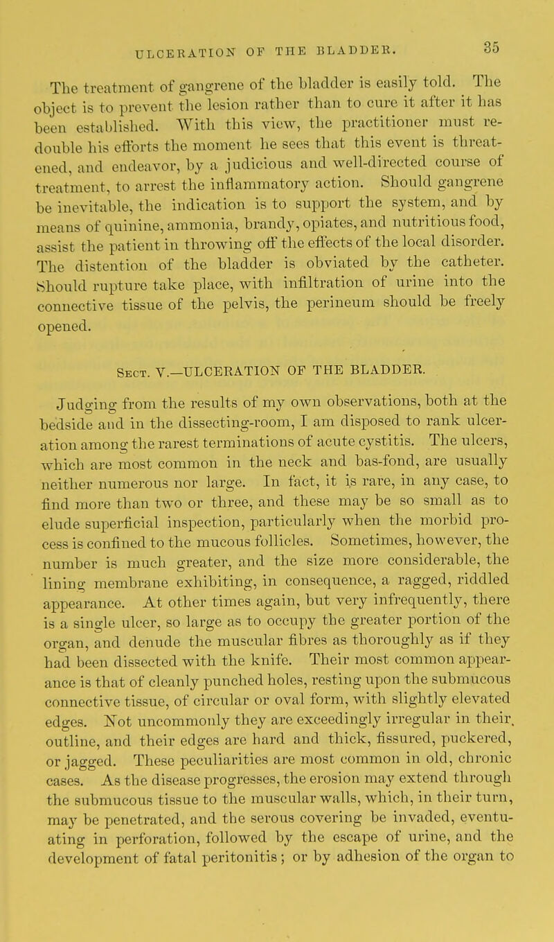 The treatment of gangrene of the bladder is easily told. The object is to prevent the lesion rather than to cure it after it has been established. With this view, the practitioner must re- double his efforts the moment he sees that this event is threat- ened, and endeavor, by a judicious and well-directed course of treatment, to arrest the inflammatory action. Should gangrene be inevitable, the indication is to support the system, and by means of quinine, ammonia, brandy, opiates, and nutritious food, assist the patient in throwing off the effects of the local disorder. The distention of the bladder is obviated by the catheter. Should rupture take place, with infiltration of urine into the connective tissue of the pelvis, the perineum should be freely opened. Sect. V.—ULCERATION OF THE BLADDER. Judging from the results of my own observations, both at the bedside and in the dissecting-room, I am disposed to rank ulcer- ation among the rarest terminations of acute cystitis. The ulcers, which are most common in the neck and bas-fond, are usually neither numerous nor large. In fact, it is rare, in any case, to find more than two or three, and these may be so small as to elude superficial inspection, particularly when the morbid pro- cess is confined to the mucous follicles. Sometimes, however, the number is much greater, and the size more considerable, the lining membrane exhibiting, in consequence, a ragged, riddled appearance. At other times again, but very infrequently, there is a single ulcer, so large as to occupy the greater portion of the organ, and denude the muscular fibres as thoroughly as if they had been dissected with the knife. Their most common appear- ance is that of cleanly punched holes, resting upon the submucous connective tissue, of circular or oval form, with slightly elevated edges. JSot uncommonly they are exceedingly irregular in their, outline, and their edges are hard and thick, fissured, puckered, or jagged. These peculiarities are most common in old, chronic cases. As the disease progresses, the erosion may extend through the submucous tissue to the muscular walls, which, in their turn, may be penetrated, and the serous covering be invaded, eventu- ating in perforation, followed by the escape of urine, and the development of fatal peritonitis; or by adhesion of the organ to