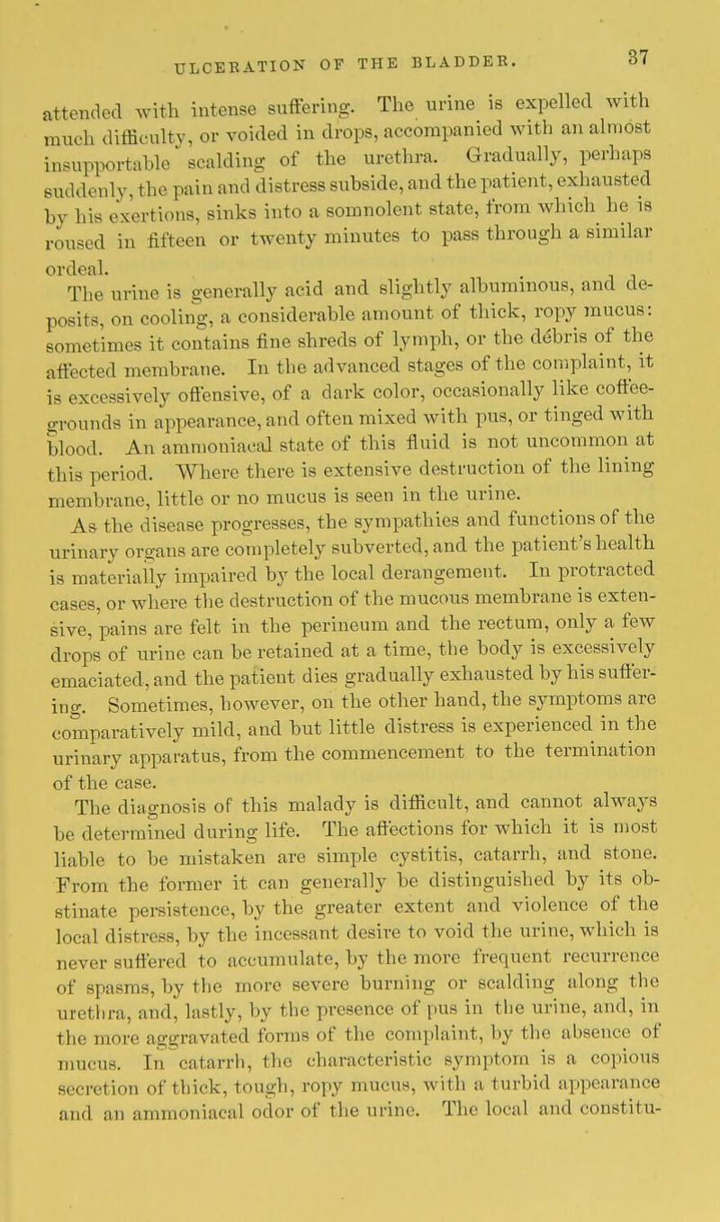 attended with intense suffering. The urine is expelled with much difficulty, or voided in drops, accompanied with an almost insupportable scalding of the urethra. Gradually, perhaps suddenly, the pain and distress subside, and the patient, exhausted by his exertions, sinks into a somnolent state, from which he is roused in fifteen or twenty minutes to pass through a similar ordeal. The urine is generally acid and slightly albuminous, and de- posits, on cooling, a considerable amount of thick, ropy mucus: sometimes it contains fine shreds of lymph, or the debris of the affected membrane. In the advanced stages of the complaint, it is excessively offensive, of a dark color, occasionally like coffee- grounds in appearance, and often mixed with pus, or tinged with blood. An ammoniacal state of this fluid is not uncommon at this period. Where there is extensive destruction of the lining membrane, little or no mucus is seen in the urine. As the disease progresses, the sympathies and functions of the urinary organs are completely subverted, and the patient's health is materially impaired by the local derangement. In protracted cases, or where the destruction of the mucous membrane is exten- sive, pains are felt in the perineum and the rectum, only a few drops of urine can be retained at a time, the body is excessively emaciated, and the patient dies gradually exhausted by his suffer- ing. Sometimes, however, on the other hand, the symptoms are comparatively mild, and but little distress is experienced in the urinary apparatus, from the commencement to the termination of the case. The diagnosis of this malady is difficult, and cannot always be determined during life. The affections for which it is most liable to be mistaken are simple cystitis, catarrh, and stone. From the former it can generally be distinguished by its ob- stinate persistence, by the greater extent and violence of the local distress, by the incessant desire to void the urine, which is never suffered to accumulate, by the more frequent recurrence of spasms, by the more severe burning or scalding along the urethra, and, lastly, by the presence of pus in the urine, and, in the more aggravated forms of the com plaint, by the absence of mucus. In catarrh, the characteristic symptom is a copious secretion of thick, tough, ropy mucus, with a turbid appearance and an ammoniacal odor of the urine. The local and constitu-