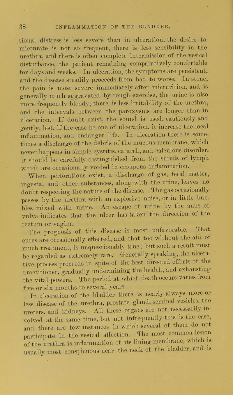 tional distress is less severe than in ulceration, the desire to micturate is not so frequent, there is less sensibility in the urethra, and there is often complete intermission of the vesical disturbance, the patient remaining comparatively comfortable for days and weeks. In ulceration, the symptoms are persistent, and the disease steadily proceeds from bad to worse. In stone, the pain is most severe immediately after micturition, and is generally much aggravated by rough exercise, the urine is also more frequently bloody, there is less irritability of the urethra, and the intervals between the paroxysms are longer than in ulceration. If doubt exist, the sound is used, cautiously and gently, lest, if the case be one of ulceration, it increase the local inflammation, and endanger life. In ulceration there is some- times a discharge of the debris of the mucous membrane, which never happens in simple cystitis, catarrh, and calculous disorder. It should be carefully distinguished from the shreds of lymph which are occasionally voided in croupous inflammation. When perforations exist, a discharge of gas, fecal matter, ingesta, and other substances, along with the urine, leaves no doubt respecting the nature of the disease. The gas occasionally passes by the urethra with an explosive noise, or in little bub- bles mixed with urine. An escape of urine by the anus or vulva indicates that the ulcer has taken the direction of the rectum or vagina. The prognosis of this disease is most unfavorable. That cures are occasionally effected, and that too without the aid of much treatment, is unquestionably true; but such a result must be regarded as extremely rare. Generally speaking, the ulcera- tive process proceeds in spite of the best directed efforts of the practitioner, gradually undermining the health, and exhausting the vital powers. The period at which death occurs varies from Ave or six months to several years. In ulceration of the bladder there is nearly always more or less disease of the urethra, prostate gland, seminal vesicles, the ureters, and kidneys. All these organs are not necessarily in- volved at the same time, but not infrequently this is the case, and there are few instances in which several of them do not participate in the vesical affection. The most common lesion of the urethra is inflammation of its lining membrane, which is usually most conspicuous near the neck of the bladder, and is