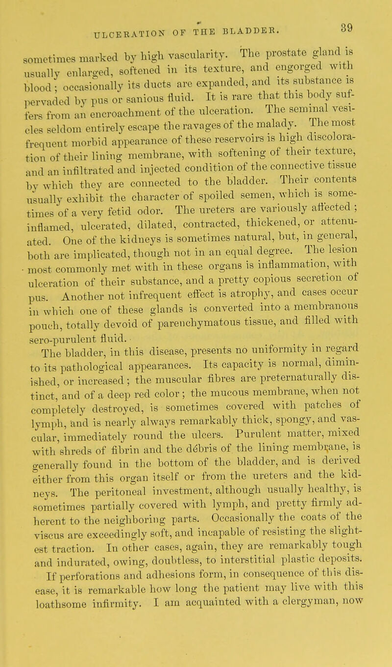 sometimes marked by high vascularity. The prostate gland is usuallv enlarged, softened in its texture, and engorged with Wood; occasionally its ducts are expanded, and its substance is pervaded by pus or sanious fluid. It is rare that this body suf- fers from an encroachment of the ulceration. The seminal vesi- cles seldom entirely escape the ravages of the malady. The most frequent morbid appearance of these reservoirs is high discolora- tion of their lining membrane, with softening of their texture, and an infiltrated and injected condition of the connective tissue by which they are connected to the bladder. Their contents usually exhibit the character of spoiled semen, which is some- times of a very fetid odor. The ureters are variously affected ; inflamed, ulcerated, dilated, contracted, thickened, or attenu- ated. One of the kidneys is sometimes natural, but, in general, both are implicated, though not in an equal degree. The lesion • most commonly met with in these organs is inflammation, with ulceration of their substance, and a pretty copious secretion of pus. Another not infrequent effect is atrophy, and cases occur in which one of these glands is converted into a membranous pouch, totally devoid of parenchymatous tissue, and filled with sero-purulent fluid. The bladder, in this disease, presents no uniformity in regard to its pathological appearances. Its capacity is normal, dimin- ished, or increased ; the muscular fibres are preternaturally dis- tinct,' and of a deep red color ; the mucous membrane, when not completely destroyed, is sometimes covered with patches of lymph, and is nearly always remarkably thick, spongy, and vas- cular, immediately round the ulcers. Purulent matter, mixed with shreds of fibrin and the debris of the lining membrane, is generally found in the bottom of the bladder, and is derived either from this organ itself or from the ureters and the kid- neys. The peritoneal investment, although usually healthy, is sometimes partially covered with lymph, and pretty firmly ad- herent to the neighboring parts. Occasionally the coats of the viscus are exceedingly soft, and incapable of resisting the slight- est traction. In other cases, again, they are remarkably tough and indurated, owing, doubtless, to interstitial plastic deposits. 1 f perforations and adhesions form, in consequence of this dis- ease, it is remarkable how long the patient may live with this loathsome infirmity. I am acquainted with a clergyman, now