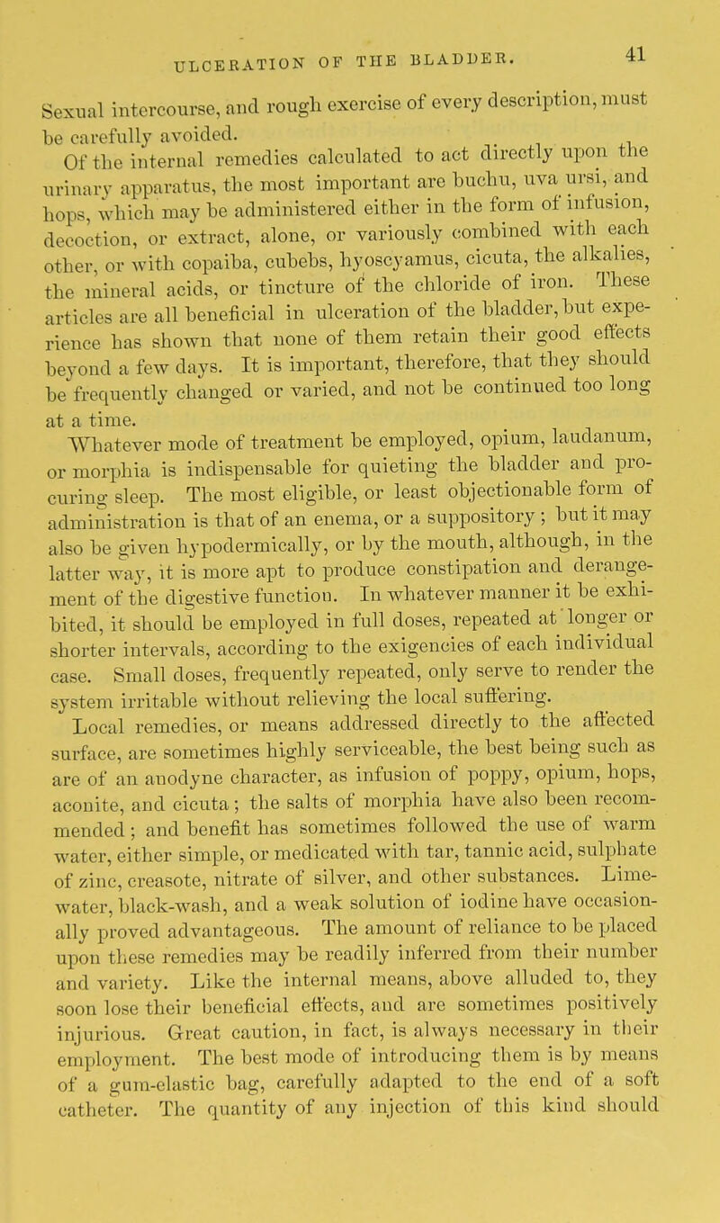 Sexual intercourse, and rough exercise of every description, must be carefully avoided. Of the internal remedies calculated to act directly upon the urinary apparatus, the most important are buchu, uva ursi, and hops, which may he administered either in the form of infusion, decoction, or extract, alone, or variously combined with each other, or with copaiba, cubebs, hyoscyamus, cicuta, the alkalies, the mineral acids, or tincture of the chloride of iron. These articles are all beneficial in ulceration of the bladder, but expe- rience has shown that none of them retain their good effects beyond a few days. It is important, therefore, that they should be frequently changed or varied, and not be continued too long at a time. Whatever mode of treatment be employed, opium, laudanum, or morphia is indispensable for quieting the bladder and pro- curing sleep. The most eligible, or least objectionable form of administration is that of an enema, or a suppository ; but it may also be given hypodermically, or by the mouth, although, in the latter way, it is more apt to produce constipation and derange- ment of the digestive function. In whatever manner it be exhi- bited, it should be employed in full doses, repeated at'longer or shorter intervals, according to the exigencies of each individual case. Small doses, frequently repeated, only serve to render the system irritable without relieving the local suffering. Local remedies, or means addressed directly to the affected surface, are sometimes highly serviceable, the best being such as are of an anodyne character, as infusion of poppy, opium, hops, aconite, and cicuta; the salts of morphia have also been recom- mended ; and benefit has sometimes followed the use of warm water, either simple, or medicated with tar, tannic acid, sulphate of zinc, creasote, nitrate of silver, and other substances. Lime- water, black-wash, and a weak solution of iodine have occasion- ally proved advantageous. The amount of reliance to be placed upon these remedies may be readily inferred from their number and variety. Like the internal means, above alluded to, they soon lose their beneficial effects, and are sometimes positively injurious. Great caution, in fact, is always necessary in their employment. The best mode of introducing them is by means of a gum-elastic bag, carefully adapted to the end of a soft catheter. The quantity of any injection of this kind should