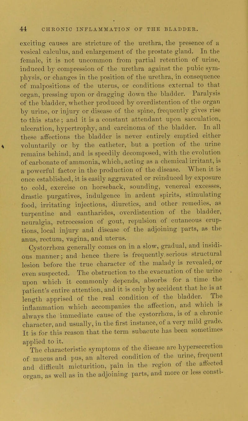 exciting causes are stricture of the urethra, the presence of a vesical calculus, and enlargement of the prostate gland. In the female, it is not uncommon from partial retention of urine, induced by compression of the urethra against the pubic sym- physis, or changes in the position of the urethra, in consequence of malpositions of the uterus, or conditions external to that organ, pressing upon or dragging down the bladder. Paralysis of the bladder, whether produced by overdistention of the organ by urine, or injury or disease of the spine, frequently gives rise to this state; and it is a constant attendant upon sacculation, ulceration, hypertrophy, and carcinoma of the bladder. In all these affections the bladder is never entirely emptied either voluntarily or by the catheter, but a portion of the urine remains behind, and is speedily decomposed, with the evolution of carbonate of ammonia, which, acting as a chemical irritant, is a powerful factor in the production of the disease. When it is once established, it is easily aggravated or reinduced by exposure to cold, exercise on horseback, sounding, venereal excesses, drastic purgatives, indulgence in ardent spirits, stimulating food, irritating injections, diuretics, and other remedies, as turpentine and cantharides, overdistention of the bladder, neuralgia, retrocession of gout, repulsion of cutaneous erup- tions, local injury and disease of the adjoining parts, as the anus, rectum, vagina, and uterus. Cystorrhoea generally comes on in a slow, gradual, and insidi- ous manner; and hence there is frequently.serious structural lesion before the true character of the malady is revealed,^ or even suspected. The obstruction to the evacuation of the urine upon which it commonly depends, absorbs for a time the patient's entire attention, and it is only by accident that he is at length apprised of the real condition of the bladder. The inflammation which accompanies the affection, and which is always the immediate cause of the cystorrhcea, is of a chronic character, and usually, in the first instance, of a very mild grade. It is for this reason that the term subacute has been sometimes applied to it. The characteristic symptoms of the disease are hypersecretion of mucus and pus, an altered condition of the urine, frequent and difficult micturition, pain in the region of the affected organ, as well as in the adjoining parts, and more or less consti-