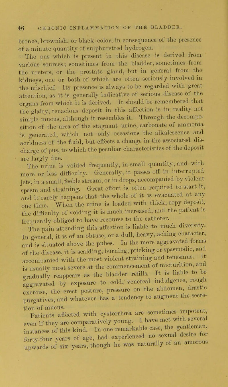 bronze, brownish, or black color, in consequence of the presence of a minute quantity of sulphuretted hydrogen. The pus which is present in this disease is derived from various sources; sometimes from the bladder, sometimes from the ureters, or the prostate gland, but in general from the kidneys, one or both of which are often seriously involved in the mischief. Its presence is always to be regarded with great attention, as it is generally indicative of serious disease of the organs from which it is derived. It should be remembered that the glairy, tenacious deposit in this affection is in reality not simple mucus, although it resembles it. Through the decompo- sition of the urea of the stagnant urine, carbonate of ammonia is generated, which not only occasions the alkalescence and acridness of the fluid, but effects a change in the associated dis- charge of pus, to which the peculiar characteristics of the deposit are largly due. The urine is voided frequently, in small quantity, and with more or less difficulty. Generally, it passes off in interrupted jets, in a small, feeble stream, or in drops, accompanied by violent spasm and straining. Great effort is often required to start it, and it rarely happens that the whole of it is evacuated at any one time. When the urine is loaded with thick, ropy deposit, the difficulty of voiding it is much increased, and the patient is frequently obliged to have recourse to the catheter. The pain attending this affection is liable to much diversity. In general, it is of an obtuse, or a dull, heavy, aching character, and is situated above the pubes. In the more aggravated forms of the disease, it is scalding, burning, pricking or spasmodic, and accompanied with the most violent straining and tenesmus. It is usually most severe at the commencement of micturition, and gradually reappears as the bladder refills. It is liable to be aggravated by exposure to cold, venereal indulgence, rough exercise, the erect posture, pressure on the abdomen drastic purgatives, and whatever has a tendency to augment the secre- tion of mucus. . , Patients affected with cystorrhcea are sometimes _ impotent even if they are comparatively young. I have met with several stances of this kind. In one remarkable case, the gentleman forty-four years of age, had experienced no sexual desire toi upwards o/six years? though he was naturally ot an amorous