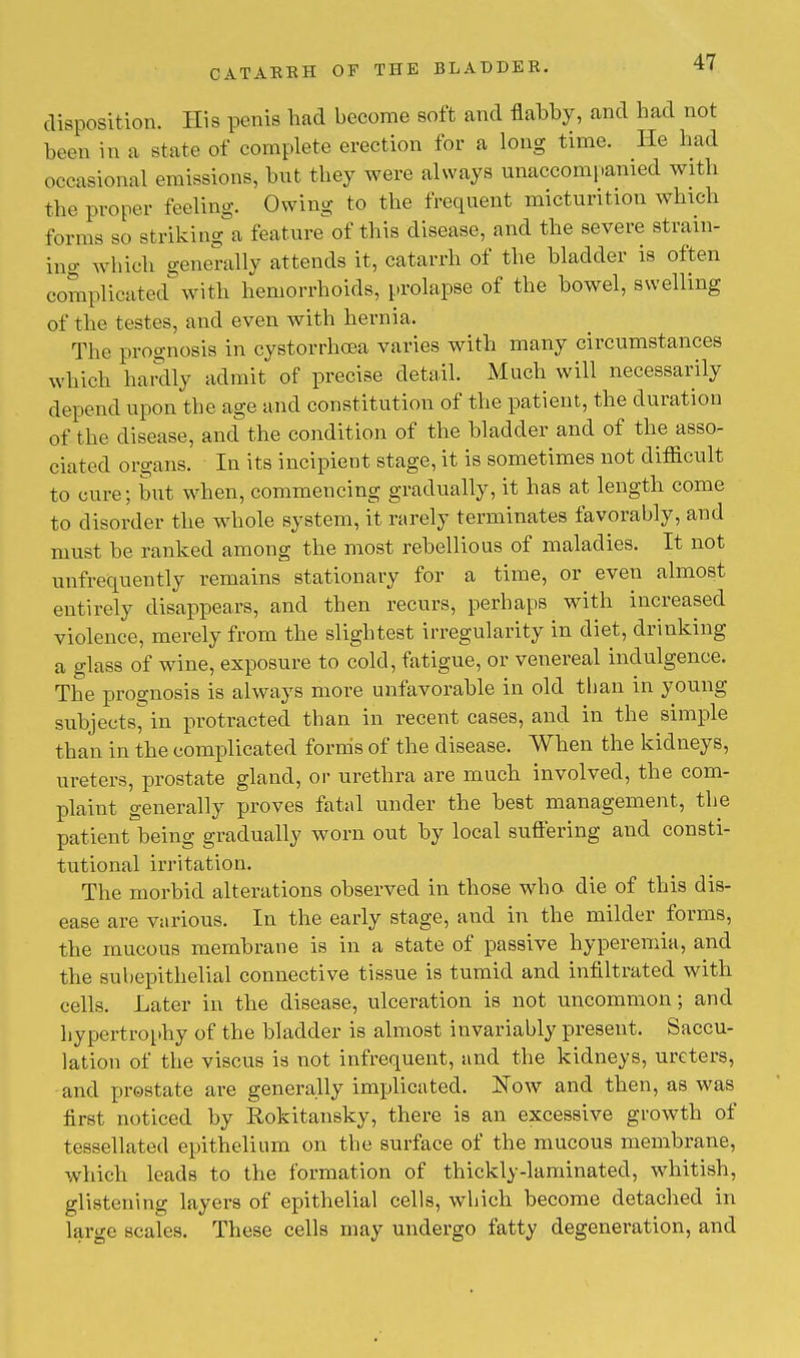 disposition. His penis had become soft and flabby, and had not been in a state of complete erection for a long time. He had occasional emissions, hut they were always unaccompanied with the proper feeling. Owing to the frequent micturition which forms so striking a feature of this disease, and the severe strain- ing which generally attends it, catarrh of the bladder is often complicated with hemorrhoids, prolapse of the bowel, swelling of the testes, and even with hernia. The prognosis in cystorrhoea varies with many circumstances which hardly admit of precise detail. Much will necessarily depend upon the age and constitution of the patient, the duration of the disease, and the condition of the bladder and of the asso- ciated organs. In its incipient stage, it is sometimes not difficult to cure; but when, commencing gradually, it has at length come to disorder the whole system, it rarely terminates favorably, and must be ranked among the most rebellious of maladies. It not unfrequently remains stationary for a time, or even almost entirely disappears, and then recurs, perhaps with increased violence, merely from the slightest irregularity in diet, drinking a glass of wine, exposure to cold, fatigue, or venereal indulgence. The prognosis is always more unfavorable in old than in young subjects^ in protracted than in recent cases, and in the simple than in the complicated forms of the disease. When the kidneys, ureters, prostate gland, or urethra are much involved, the com- plaint generally proves fatal under the best management, the patient being gradually worn out by local suffering and consti- tutional irritation. The morbid alterations observed in those who die of this dis- ease are various. In the early stage, and in the milder forms, the mucous membrane is in a state of passive hyperemia, and the subepithelial connective tissue is tumid and infiltrated with cells. Later in the disease, ulceration is not uncommon; and hypertrophy of the bladder is almost invariably present. Saccu- lation of the viscus is not infrequent, and the kidneys, ureters, and prostate are generally implicated. Now and then, as was first noticed by Rokitansky, there is an excessive growth of tessellated epithelium on the surface of the mucous membrane, which leads to the formation of thickly-laminated, whitish, glistening layers of epithelial cells, which become detached in large scales. These cells may undergo fatty degeneration, and