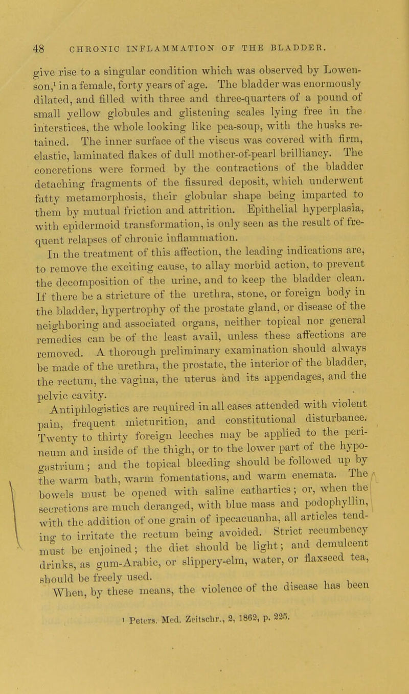 give rise to a singular condition which was observed by Lowen- son,1 in a female, forty years of age. The bladder was enormously dilated, and filled with three and three-quarters of a pound of small yellow globules and glistening scales lying free in the interstices, the whole looking like pea-soup, with the husks re- tained. The inner surface of the viscus was covered with firm, elastic, laminated flakes of dull mother-of-pearl brilliancy. The concretions were formed by the contractions of the bladder detaching fragments of the fissured deposit, which underwent fatty metamorphosis, their globular shape being imparted to them by mutual friction and attrition. Epithelial hyperplasia, with epidermoid transformation, is only seen as the result of fre- quent relapses of chronic inflammation. In the treatment of this affection, the leading indications are, to remove the exciting cause, to allay morbid action, to prevent the decomposition of the urine, and to keep the bladder clean. If there be a stricture of the urethra, stone, or foreign body in the bladder, hypertrophy of the prostate gland, or disease of the neighboring and associated organs, neither topical nor general remedies can be of the least avail, unless these affections are removed. A thorough preliminary examination should always be made of the urethra, the prostate, the interior of the bladder, the rectum, the vagina, the uterus and its appendages, and the pelvic cavity. ' Antiphlogistics are required in all cases attended with violent pain, frequent micturition, and constitutional disturbance. Twenty to thirty foreign leeches may be applied to the peri- neum and inside of the thigh, or to the lower part of the hypo- gastrium; and the topical bleeding should be followed up by the warm bath, warm fomentations, and warm enemata. The bowels must be opened with saline cathartics; or, when the secretions are much deranged, with blue mass and podophyllm, with the addition of one grain of ipecacuanha, all articles tend- ing to irritate the rectum being avoided. Strict recumbency must be enjoined; the diet should be. light; and demulcent drinks, as gum-Arabic, or slippery-elm, water, or flaxseed tea, should be freely used. When, by these means, the violence of the disease has been i Peters. Med. Zeitsclir., 2, 1862, p. 225.