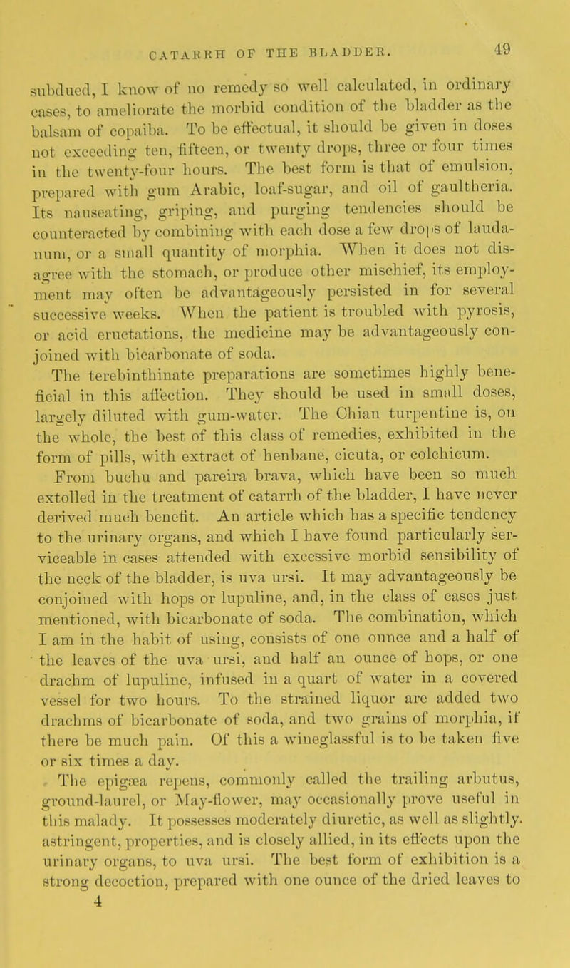 subdued, I know of no remedy so well calculated, in ordinary rases, to ameliorate the morbid condition of the bladder as the balsam of copaiba. To be effectual, it should he given in doses not exceeding ten, fifteen, or twenty drops, three or four times in the twenty-four hours. The best form is that of emulsion, prepared with gum Arabic, loaf-sugar, and oil of gaultheria. Its nauseating, griping, and purging tendencies should he counteracted by combining with each dose a few drops of lauda- num, or a small quantity of morphia. When it does not dis- agree with the stomach, or produce other mischief, its employ- ment may often be advantageously persisted in for several successive weeks. When the patient is troubled with pyrosis, or acid eructations, the medicine may be advantageously con- joined with bicarbonate of soda. The terebinthinate preparations are sometimes highly bene- ficial in this affection. They should be used in small doses, largely diluted with gum-water. The Chian turpentine is, on the whole, the best of this class of remedies, exhibited in the form of pills, with extract of henbane, cicuta, or colchicum. Erom huchu and pareira brava, which have been so much extolled iu the treatment of catarrh of the bladder, I have never derived much benefit. An article which has a specific tendency to the urinary organs, and which I have found particularly ser- viceable in cases attended with excessive morbid sensibility of the neck of the bladder, is uva ursi. It may advantageously be conjoined with hops or lupuline, and, in the class of cases just mentioned, with bicarbonate of soda. The combination, which I am in the habit of using, consists of one ounce and a half of the leaves of the uva ursi, and half an ounce of hops, or one drachm of lupuline, infused in a quart of water in a covered vessel for two hours. To the strained liquor are added two drachms of bicarbonate of soda, and two grains of morphia, if there be much pain. Of this a wineglassful is to be taken five or six times a day. The epigrea repens, commonly called the trailing arbutus, ground-laurel, or May-flower, may occasionally prove useful in this malady. It possesses moderately diuretic, as well as slightly, astringent, properties, and is closely allied, in its effects upon the urinary organs, to uva ursi. The best form of exhibition is a strong decoction, prepared with one ounce of the dined leaves to 4