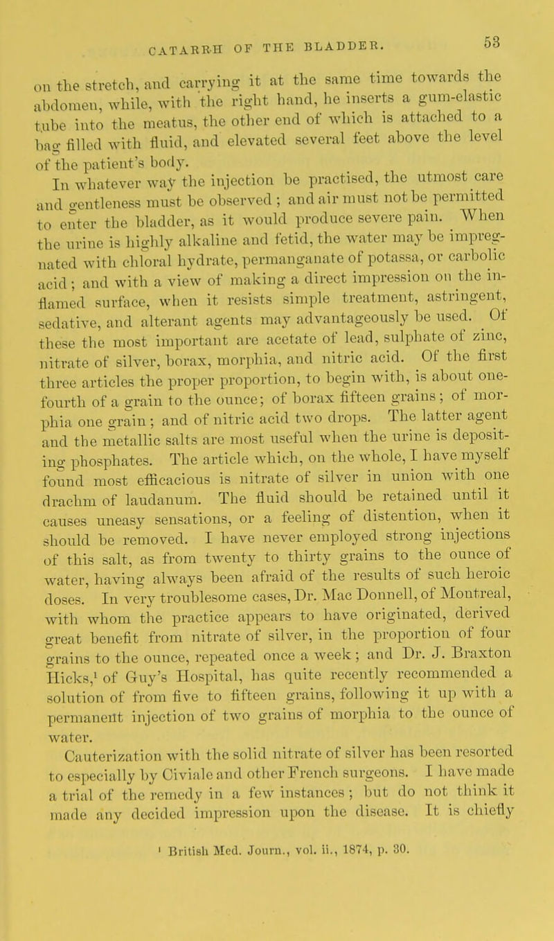 on the stretch, and carrying it at the same time towards the abdomen, while, with the right hand, he inserts a gum-elastic ,ul,e into the meatus, the other end of which is attached to a hag filled with fluid, and elevated several feet above the level of the patient's body. In whatever way the injection be practised, the utmost care and gentleness must be observed ; and air must not be permitted to enter the bladder, as it would produce severe pain. When the urine is highly alkaline and fetid, the water may be impreg- nated with chloral hydrate, permanganate of potassa, or carbolic acid; and with a view of making a direct impression on the in- flamed surface, when it resists simple treatment, astringent^ sedative, and alterant agents may advantageously be used. ^ Of these the most important are acetate of lead, sulphate of zinc, nitrate of silver, borax, morphia, and nitric acid. Of the first three articles the proper proportion, to begin with, is about one- fourth of a grain to the ounce; of borax fifteen grains ; of mor- phia one grain ; and of nitric acid two drops. The latter agent and the metallic salts are most useful when the urine is deposit- ing phosphates. The article which, on the whole, I have myself found most efficacious is nitrate of silver in union with one drachm of laudanum. The fluid should be retained until it causes uneasy sensations, or a feeling of distention, Ayhen it should he removed. I have never employed strong injections of this salt, as from twenty to thirty grains to the ounce of water, having always been afraid of the results of such heroic doses. In very troublesome cases, Dr. Mac Donnell, of Montreal, with whom the practice appears to have originated, derived great benefit from nitrate of silver, in the proportion of four grains to the ounce, repeated once a week ; and Dr. J. Braxton flicks,1 of Guy's Hospital, has quite recently recommended a solution of from five to fifteen grains, following it up with a permanent injection of two grains of morphia to the ounce of water. Cauterization with the solid nitrate of silver has been resorted to especially by Civiale and other French surgeons. I have made a trial of the remedy in a few instances ; but do not think it made any decided impression upon the disease. It is chiefly 1 British Med. Journ., vol. ii., 1874, p. 30.