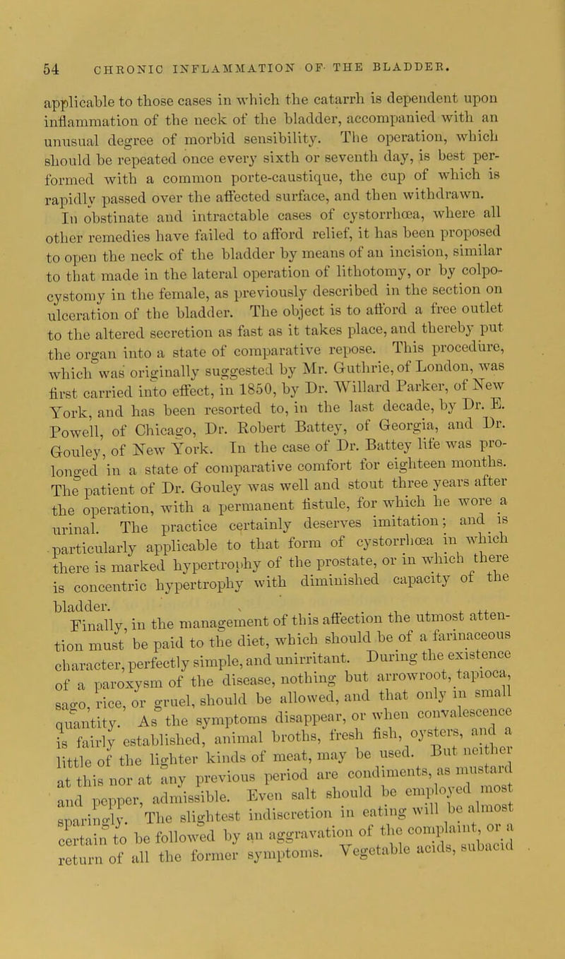 applicable to those cases in which the catarrh is dependent upon inflammation of the neck of the bladder, accompanied with an unusual degree of morbid sensibility. The operation, which should be repeated once every sixth or seventh day, is best per- formed with a common porte-caustique, the cup of which is rapidly passed over the affected surface, and then withdrawn. In obstinate and intractable cases of cystorrhcea, where all other remedies have failed to afford relief, it has been proposed to open the neck of the bladder by means of an incision, similar to that made in the lateral operation of lithotomy, or by colpo- cystomy in the female, as previously described in the section on ulceration of the bladder. The object is to afford a free outlet to the altered secretion as fast as it takes place, and thereby put the organ into a state of comparative repose. This procedure, which was originally suggested by Mr. Guthrie, of London, was first carried into effect, in 1850, by Dr. Willard Parker, of New York, and has been resorted to, in the last decade, by Dr. E. Powell, of Chicago, Dr. Robert Battey, of Georgia, and Dr. Gouley, of New York. In the case of Dr. Battey life was pro- longed 'in a state of comparative comfort for eighteen months. The patient of Dr. Gouley was well and stout three years after the operation, with a permanent fistule, for which he wore a urinal The practice certainly deserves imitation; and is particularly applicable to that form of cystorrhcea in which there is marked hypertrophy of the prostate, or m which there is concentric hypertrophy with diminished capacity ot the bladder. v Finally, in the management of this affection the utmost atten- tion must be paid to the diet, which should be of a farinaceous character, perfectly simple, and unirritant. During the existence of a paroxysm of the disease, nothing but arrowroot, tapioca sago, rice, or gruel, should be allowed, and that only in smaU quantity. As the symptoms disappear, or when convalescence is fairly established; animal broths, fresh fish oysters, and a little of the lighter kinds of meat, may be used. But neither at this nor at Ly previous period are «^^»^ and pepper, admissible. Even salt should be sparingly. The slightest indiscretion m eatmg will be almosl certaint'o be followed by an aggravation of the compam or « return of all the former symptoms. \ egetable acids, subacid