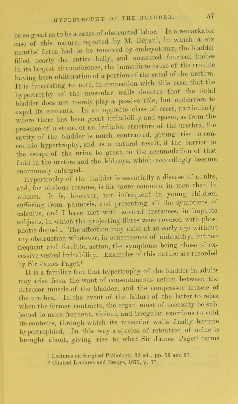 be so great as to be a cause of obstructed labor. In a remarkable ease of this nature, reported by M. Depaul, in which a^ six months5 foetus bad to be removed by embryotomy, the bladder filled nearly the entire belly, and measured fourteen inches in it. largest circumference, the immediate cause of the trouble having been obliteration of a portion of the canal of the urethra. It is interesting to note, in connection with this case, that the hypertrophy of the muscular walls denotes that the festal bladder does not merely play a passive role, but endeavors to expel its contents. In an opposite class of cases, particularly where there has been great irritability and spasm, as from the presence of a stone, or an irritable stricture of the urethra, the cavity of the bladder is much contracted, giving rise to con- centric hypertrophy, and as a natural result, if the barrier to the escape of the urine be great, to the accumulation of that fluid in the ureters and the kidneys, which accordingly become enormously enlarged. Hypertrophy of the bladder is essentially a disease of adults, and, for obvious reasons, is far more common in men than in women. It is, however, not infrequent in young children suffering from phimosis, and presenting all the symptoms of calculus, and I have met with several instances, in impubic subjects, in which the projecting fibres were covered with phos- phatic deposit. The affection may exist at an early age without any obstruction whatever, in consequence of unhealthy, but too frequent and forcible, action, the symptoms being those of ex- cessive vesical irritability. Examples of this nature are recorded by Sir James Paget.1 It is a familiar fact that hypertrophy of the bladder in adults may arise from the want of consentaneous action between the detrusor muscle of the bladder, and the compressor muscle of the urethra. In the event of the failure of the latter to relax when the former contracts, the organ must of necessity be sub- jected to more frequent, violent, and irregular exertions to void its contents, through which its muscular walls finally become bypertrophied. In this way a species of retention of urine is brought about, giving rise to what Sir James Paget2 terms 1 Lectures on Surgical Pathology, 3d ed., pp. 50 and 57. 2 Clinical Lectures and Essays, 1875, p. 77.