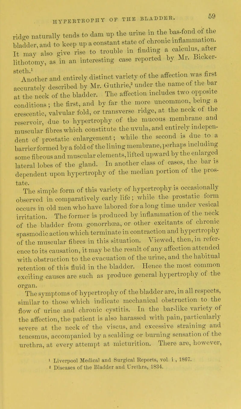 ridge naturally tends to dam up the urine in the bas-fond of the bladder,and to keep ^^^^f^13^^ It may also give rise to trouble in finding a calculu^aftm lithotomy, as in an interesting case reported by Mr. Bicker- ^Another and entirely distinct variety of the affection was first accurate! v described by Mr. Guthrie,' under the name of the bar at the neck of the bladder. The affection includes two opposite conditions ; the first, and by far the more uncommon, being a crescentic, valvular fold, or transverse ridge, at the neck ot the reservoir, due to hypertrophy of the mucous membrane and muscular fibres which constitute the uvula, and entirely indepen- dent of prostatic enlargement; while the second is due to a barrier formed by a fold of the lining membrane, perhaps including some fibrous and muscular elements, lifted upward by the enlarged lateral lobes of the gland. In another class of cases, the bar is dependent upon hypertrophy of the median portion of the pros- ' The simple form of this variety of hypertrophy is occasionally observed in comparatively early life; while the prostatic form occurs in old men who have labored for along time under vesical irritation. The former is produced by inflammation of the neck of the bladder from gonorrhoea, or other excitants of chronic spasmodic action which terminate in contraction and hypertrophy of the muscular fibres in this situation. Viewed, then, in refer- ence to its causation, it may be the result of any affection attended with obstruction to the evacuation of the urine, and the habitual retention of this fluid in the bladder. Hence the most common exciting causes are such as produce general hypertrophy of the ora:an. The symptoms of hypertrophy of the bladder are, in all respects, similar to those which indicate mechanical obstruction to the flow of urine and chronic cystitis. In the bar-like variety of the affection, the patient is also harassed with pain, particularly severe at the neck of the viscus, and excessive straining and tenesmus, accompanied by a scalding or burning sensation of the urethra, at every attempt at micturition. There are, however, 1 Liverpool Medical and Surgical Reports, vol. i , 18G7. 2 Diseases of the Bladder and Urethra, 1834.