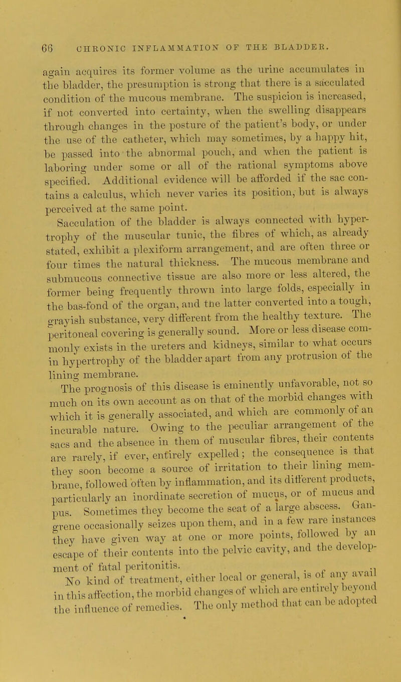 again acquires its former volume as the urine accumulates hi the bladder, the presumption is strong that there is a sacculated condition of the mucous membrane. The suspicion is increased, if not converted into certainty, when the swelling disappears through changes in the posture of the patient's body, or under the use of the catheter, which may sometimes, by a happy hit, be passed into the abnormal pouch, and when the patient is laboring under some or all of the rational symptoms above specified. Additional evidence will be afforded if the sac con- tains a calculus, which never varies its position, but is always perceived at the same point. Sacculation of the bladder is always connected with hyper- trophy of the muscular tunic, the fibres of which, as already stated, exhibit a plexiform arrangement, and are often three or four times the natural thickness. The mucous membrane and submucous connective tissue are also more or less altered, the former being frequently thrown into large folds, especially in the bas-fond of the organ, and the latter converted into a tough, o-rayish substance, very different from the healthy texture. The peritoneal covering is generally sound. More or less disease com- monly exists in the ureters and kidneys, similar to what occurs in hypertrophy of the bladder apart from any protrusion of the lining membrane. The prognosis of this disease is eminently unfavorable, not so much on its own account as on that of the morbid changes with which it is generally associated, and which are commonly of an incurable nature. Owing to the peculiar arrangement of the sacs and the absence in them of muscular fibres, their contents are rarely, if ever, entirely expelled; the consequence is that they soon become a source of irritation to their lining mem- brane followed often by inflammation, and its different products, particularly an inordinate secretion of mucus, or of mucus and pus Sometimes they become the seat of a large abscess, (gan- grene occasionally seizes upon them, and in a few rare instances they have given way at one or more points, followed by an escape of their contents into the pelvic cavity, and the develop- ment of fatal peritonitis. No kind of treatment, either local or general, is of anj avail in this affection, the morbid changes of which are entirely beyond the influence of remedies. The only method that can be adopted