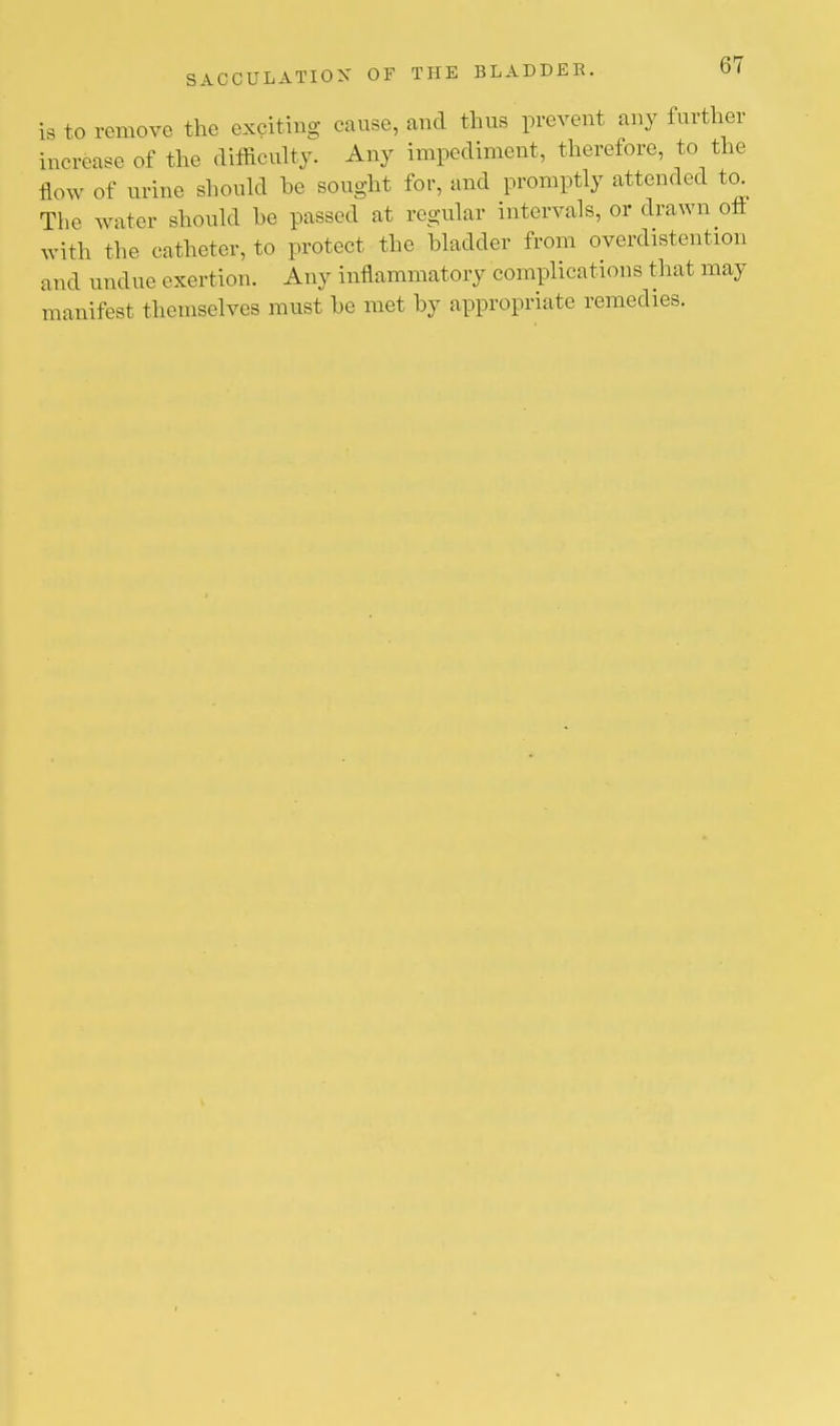 is to remove the exciting cause, and thus prevent any further increase of the difficulty. Any impediment, therefore, to the flow of urine should he sought for, and promptly attended to. The water should he passed at regular intervals, or drawn oft with the catheter, to protect the bladder from overdistention and und ue exertion. Any inflammatory complications that may manifest themselves must he met by appropriate remedies.