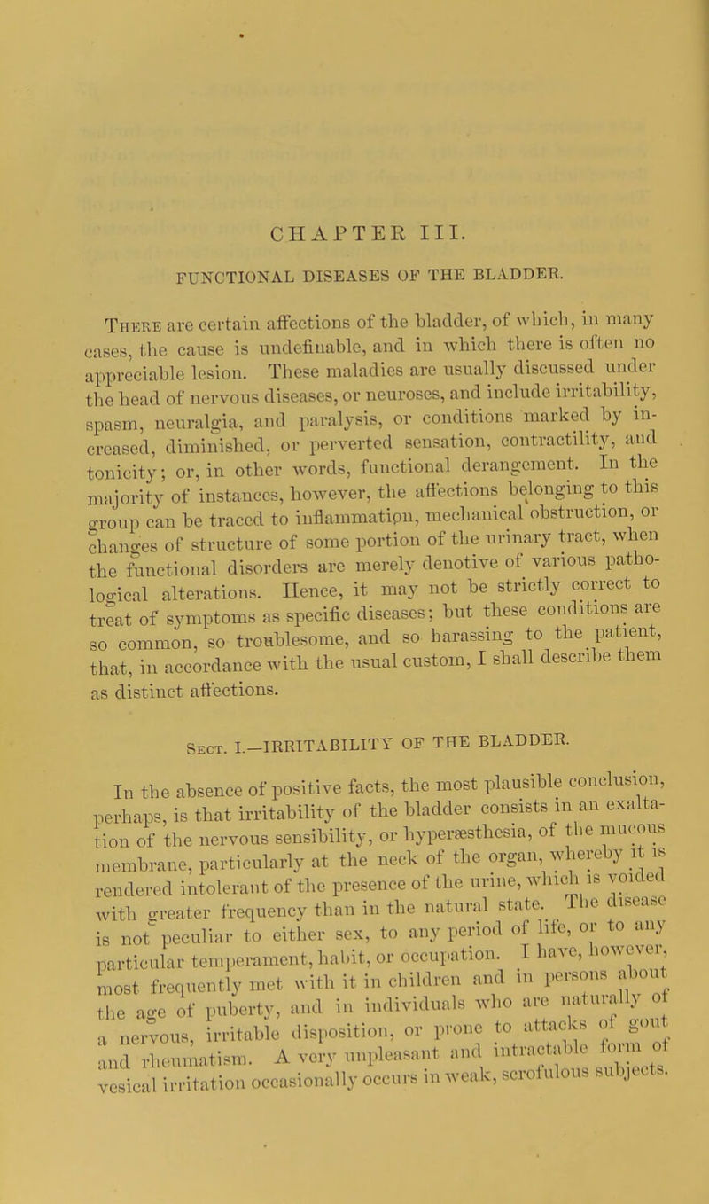 CHAPTER III. FUNCTIONAL DISEASES OF THE BLADDER. There are certain affections of the bladder, of which, in many cases, the cause is ^indefinable, and in which there is often no appreciable lesion. These maladies are usually discussed under the head of nervous diseases, or neuroses, and include irritability, spasm, neuralgia, and paralysis, or conditions marked by in- creased, diminished, or perverted sensation, contractility, and tonicity; or, in other words, functional derangement. In the majority of instances, however, the affections belonging to this group can be traced to inflammatipii, mechanical obstruction, or changes of structure of some portion of the urinary tract, when the functional disorders are merely denotive of various patho- logical alterations. Hence, it may not be strictly correct to treat of symptoms as specific diseases; but these conditions are so common, so troublesome, and so harassing to the patient, that, in accordance with the usual custom, I shall describe them as distinct affections. Sect. I.-IRRITABILITY OF THE BLADDER. In the absence of positive facts, the most plausible conclusion, perhaps, is that irritability of the bladder consists in an exalta- tion of the nervous sensibility, or hyperesthesia, of the mucous membrane, particularly at the neck of the organ, whereby li is rendered intolerant of the presence of the urine, winch is voided with greater frequency than in the natural state. The disease is not peculiar to either sex, to any period of lite, or to am particular temperament, habit, or occupation. I have, ho* cn er, most frequently met with it in children and in persons about the age of puberty, and in individuals who are naturally 0 a nervous, irritable disposition, or prone to attacks of gout and rheumatism. A very unpleasant and intractable form of laudation occasionally occurs in weak, scrofulous subjects.