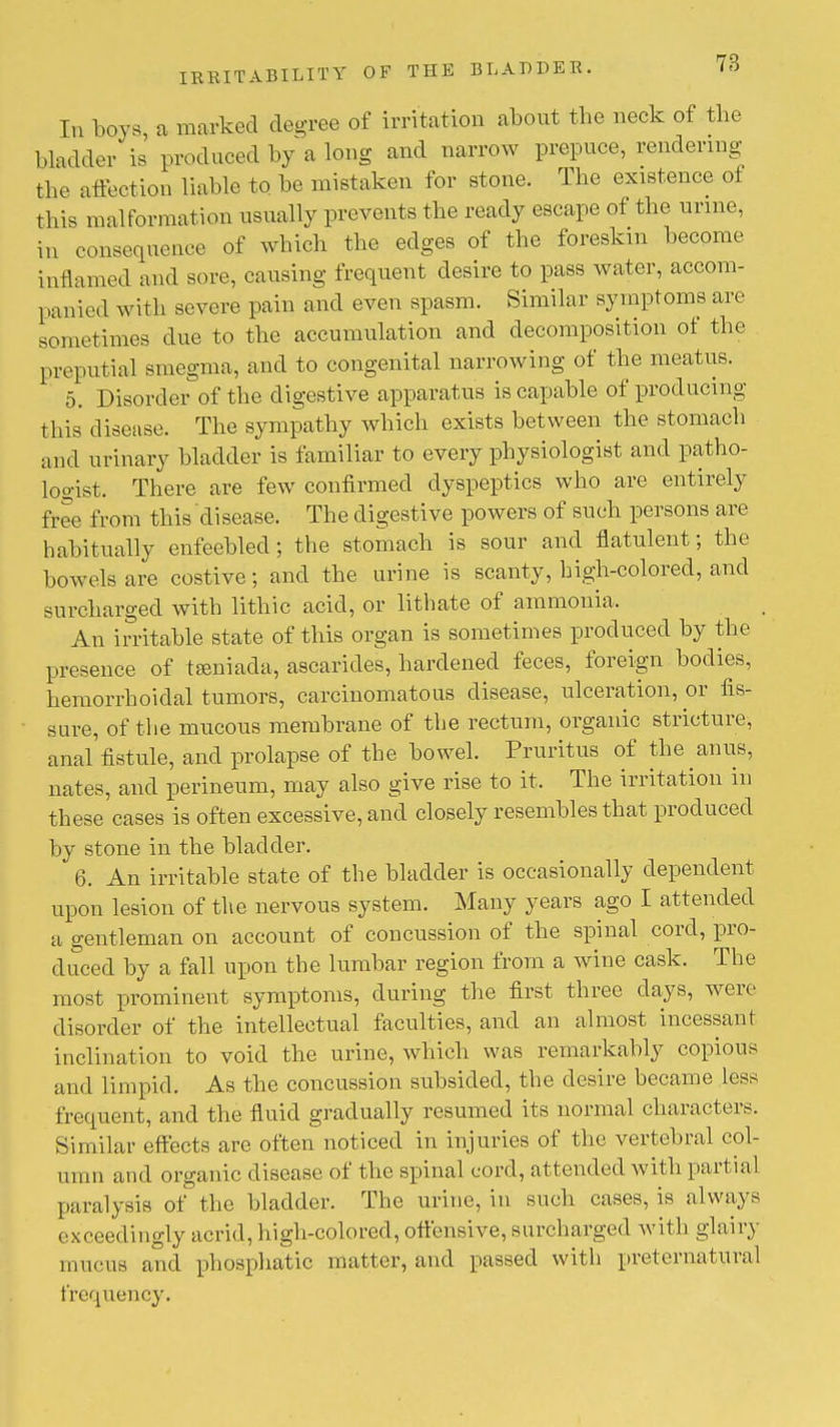 78 In boys, a marked degree of irritation about the neck of the bladder is produced by a long and narrow prepuce, rendering tbe affection liable to. be mistaken for stone. The existence of this malformation usually prevents the ready escape of the urine, in consequence of which the edges of the foreskin become inflamed and sore, causing frequent desire to pass water, accom- panied with severe pain and even spasm. Similar symptoms are sometimes due to the accumulation and decomposition of the preputial smegma, and to congenital narrowing of the meatus. 5. Disorder of the digestive apparatus is capable of producing this disease. The sympathy which exists between the stomach and urinary bladder is familiar to every physiologist and patho- logist. There are few confirmed dyspeptics who are entirely free from this disease. The digestive powers of such persons are habitually enfeebled; the stomach is sour and flatulent; the bowels are costive; and the urine is scanty, high-colored, and surcharged with lithic acid, or lithate of ammonia. An irritable state of this organ is sometimes produced by the presence of tamiada, ascarides, hardened feces, foreign bodies, hemorrhoidal tumors, carcinomatous disease, ulceration, or fis- sure, of the mucous membrane of the rectum, organic stricture, anal fistule, and prolapse of the bowel. Pruritus of the anus, nates, and perineum, may also give rise to it, The irritation in these cases is often excessive, and closely resembles that produced by stone in the bladder. 6. An irritable state of the bladder is occasionally dependent upon lesion of the nervous system. Many years ago I attended a gentleman on account of concussion of the spinal cord, pro- duced by a fall upon the lumbar region from a wine cask. The most prominent symptoms, during the first three clays, were disorder of the intellectual faculties, and an almost incessant inclination to void the urine, which was remarkably copious and limpid. As the concussion subsided, the desire became less frequent, and the fluid gradually resumed its normal characters. Similar effects are often noticed in injuries of the vertebral col- umn and organic disease of the spinal cord, attended with partial paralysis of the bladder. The urine, in such cases, is always exceedingly acrid, high-colored, offensive, surcharged with glairy mucus and phosphatic matter, and passed with preternatural frequency.