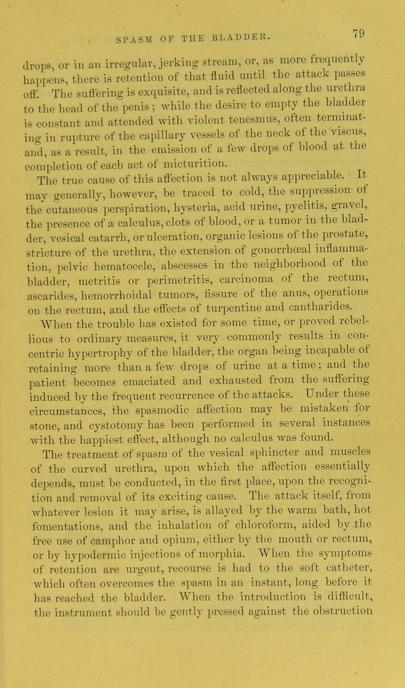 drops, or in an irregular, jerking stream, or, as more frequently happens, there is retention of that fluid until the attack passes off. The suffering is exquisite, and is reflected along the urethra to the head of the penis ; while the desire to empty the bladder is constant and attended with violent tenesmus, often terminat- ing in rupture of the capillary vessels of the neck of the viscus, and, as a result, in the emission of a few drops of blood at the completion of each act of micturition. The true cause of this affection is not always appreciable. It may generally, however, be traced to cold, the suppression of the cutaneous perspiration, hysteria, acid urine, pyelitis, gravel, the presence of a calculus, clots of blood, or a tumor in the blad- der, vesical catarrh, or ulceration, organic lesions of the prostate, stricture of the urethra, the extension of gonorrheal inflamma- tion, pelvic hematocele, abscesses in the neighborhood of the bladder, metritis or perimetritis, carcinoma of the rectum, ascarides, hemorrhoidal tumors, fissure of the anus, operations on the rectum, and the effects of turpentine and cantharides. When the trouble has existed for some time, or proved rebel- lious to ordinary measures, it very commonly results in con- centric hypertrophy of the bladder, the organ being incapable of retaining more than a few drops of urine at a time; and the patient becomes emaciated and exhausted from the suffering induced by the frequent recurrence of the attacks. Under these circumstances, the spasmodic affection may be mistaken for stone, and cystotomy has been performed in several instances with the happiest effect, although no calculus was found. The treatment of spasm of the vesical sphincter and muscles of the curved urethra, upon which the affection essentially depends, must be conducted, in the first place, upon the recogni- tion and removal of its exciting cause. The attack itself, from whatever lesion it may arise, is allayed by the warm bath, hot fomentations, and the inhalation of chloroform, aided by the free use of camphor and opium, either by the mouth or rectum, or by hypodermic injections of morphia. When the symptoms of retention are urgent, recourse is had to the soft catheter, which often overcomes the spasm in an instant, long before it has reached the bladder. When the introduction is difficult, the instrument should be gently pressed against the obstruction