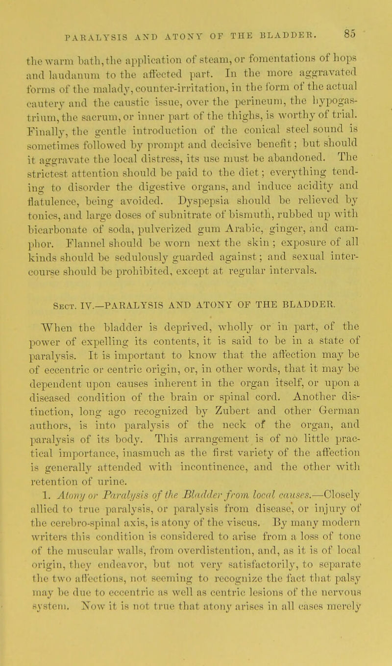 the warm bath,the application of steam, or fomentations of hope and laudanum to the affected part. In the more aggravated forms of the malady, counter-irritation, in the form of the actual cautery and the caustic issue, over the perineum, the hypogas- trium,the sacrum, or inner part of the thighs, is worthy of trial. Finally, the gentle introduction of the conical steel sound is sometimes followed by prompt and decisive benefit; hut should it aggravate the local distress, its use must be abandoned. The strictest attention should be paid to the diet; everything tend- ing to disorder the digestive organs, and induce acidity and flatulence, being avoided. Dyspepsia should be relieved by tonics, and large doses of subnitrate of bismuth, rubbed up with bicarbonate of soda, pulverized gum Arabic, ginger, and cam- phor. Flannel should be worn next the skin ; exposure of all kinds should be sedulously guarded against; and sexual inter- course should be prohibited, except at regular intervals. Sect. IV.—PARALYSIS AND ATONY OP THE BLADDER. When the bladder is deprived, wholly or in part, of the power of expelling its contents, it is said to be in a state of paralysis. It is important to know that the affection may be of eccentric or centric origin, or, in other words, that it may be dependent upon causes inherent in the organ itself, or upon a diseased condition of the brain or spinal cord. Another dis- tinction, long ago recognized by Zubert and other German authors, is into paralysis of the neck of the organ, and paralysis of its body. This arrangement is of no little prac- tical importance, inasmuch as the first variety of the affection is generally attended with incontinence, and the other with retention of urine. 1. Atony or Paralysis of the Bladder from local causes.—Closely allied to true paralysis, or paralysis from disease, or injury of the cerebro-spinal axis, is atony of the viscus. By many modern writers this condition is considered to arise from a loss of tone of the muscular walls, from overdistention, and, as it is of local origin, they endeavor, but not very sat isfactorily, to separate the two affections, not seeming to recognize the fact that palsy may be due to eccentric as well as centric lesions of the nervous system. Xow it is not true that atony arises in all cases merely