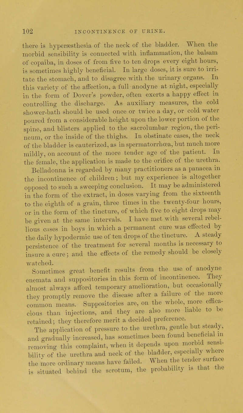 there is hyperesthesia of the neck of the hladder. When the morbid sensibility is connected with inflammation, the balsam of copaiba, in doses of from five to ten drops every eight hours, is sometimes highly beneficial. In large doses, it is sure to irri- tate the stomach, and to disagree with the urinary organs. In this variety of the affection, a full anodyne at night, especially in the form of Dover's powder, often exerts a happy effect in controlling the discharge. As auxiliary measures, the cold shower-bath should be used once or twice a day, or cold water poured from a considerable height upon the lower portion of the spine, and blisters applied to the sacrolumbar region, the peri- neum, or the inside of the thighs. In obstinate cases, the neck of the bladder is cauterized, as in spermatorrhoea, but much more mildly, on account of the more tender age of the patient. In the female, the application is made to the orifice of the urethra. Belladonna is regarded by many practitioners as a panacea in the incontinence of children; but my experience is altogether opposed to such a sweeping conclusion. It may be administered in the form of the extract, in doses varying from the sixteenth to the eighth of a grain, three times in the twenty-four hours, or in the form of the tincture, of which five to eight drops may be o-iven at the same intervals. I have met with several rebel- lious cases in boys in which a permanent cure was effected by the daily hypodermic use of ten drops of the tincture. A steady persistence of the treatment for several months is necessary to insure a cure; and the effects of the remedy should be closely watched. Sometimes great benefit results from the use of anodyne enemata and suppositories in this form of incontinence. They almost always afford temporary amelioration, but occasionally they promptly remove the disease after a failure of the more common means. Suppositories are, on the whole, more effica- cious than injections, and they are also more liable to be retained; they therefore merit a decided preference. The application of pressure to the urethra, gentle but steady, and gradually increased, has sometimes been found beneficial m removing this complaint, when it depends upon morbid sens*- bility of the urethra and neck of the bladder, especially where the more ordinary means have failed. When the tender surface is situated behind the scrotum, the probability is that the