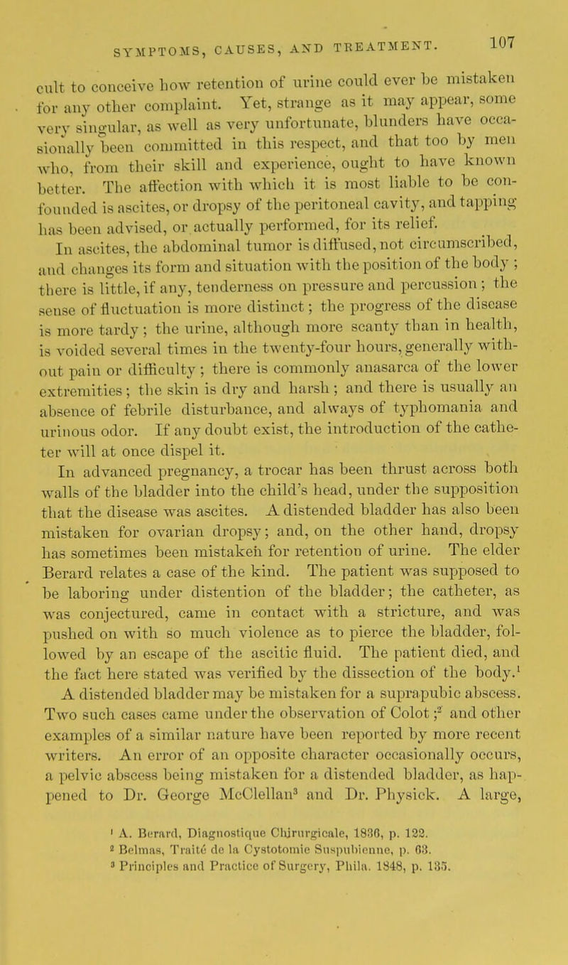 cult to conceive how retention of urine could ever be mistaken for any other complaint. Yet, strange as it may appear, some very Bingular, as well as very unfortunate, blunders have occa- sionally been committed in this respect, and that too by men who, from their skill and experience, ought to have known better. The affection with which it is most liable to be con- founded is ascites, or dropsy of the peritoneal cavity, and tapping has been advised, or.actually performed, for its relief. In ascites, the abdominal tumor is diffused, not circumscribed, and changes its form and situation with the position of the body ; there is little, if any, tenderness on pressure and percussion ; the sense of fluctuation is more distinct; the progress of the disease is more tardy; the urine, although more scanty than in health, is voided several times in the twenty-four hours, generally with- out pain or difficulty ; there is commonly anasarca of the lower extremities ; the skin is dry and harsh ; and there is usually an absence of febrile disturbance, and always of typhomania and urinous odor. If any doubt exist, the introduction of the cathe- ter will at once dispel it. In advanced pregnancy, a trocar has been thrust across both walls of the bladder into the child's head, under the supposition that the disease was ascites. A distended bladder has also been mistaken for ovarian dropsy; and, on the other hand, dropsy has sometimes been mistaken for retention of urine. The elder Berard relates a case of the kind. The patient was supposed to be laboring under distention of the bladder; the catheter, as was conjectured, came in contact with a stricture, and was pushed on with so much violence as to pierce the bladder, fol- lowed by an escape of the ascitic fluid. The patient died, and the fact here stated was verified by the dissection of the body.1 A distended bladder may be mistaken for a suprapubic abscess. Two such cases came under the observation of Colot ;2 and other examples of a similar nature have been reported by more recent writers. An error of an opposite character occasionally occurs, a pelvic abscess being mistaken for a distended bladder, as hap- pened to Dr. George McClellan3 and Dr. Physick. A large, 1 A. Berard, Diagnostique Clijrnrgicale, 1836, p. 122. 2 Belmas, Traite de la Cystotomie Suspubiennc, p. 63. 3 Principles and Practice of Surgery, Phila. 1S48, p. 135.