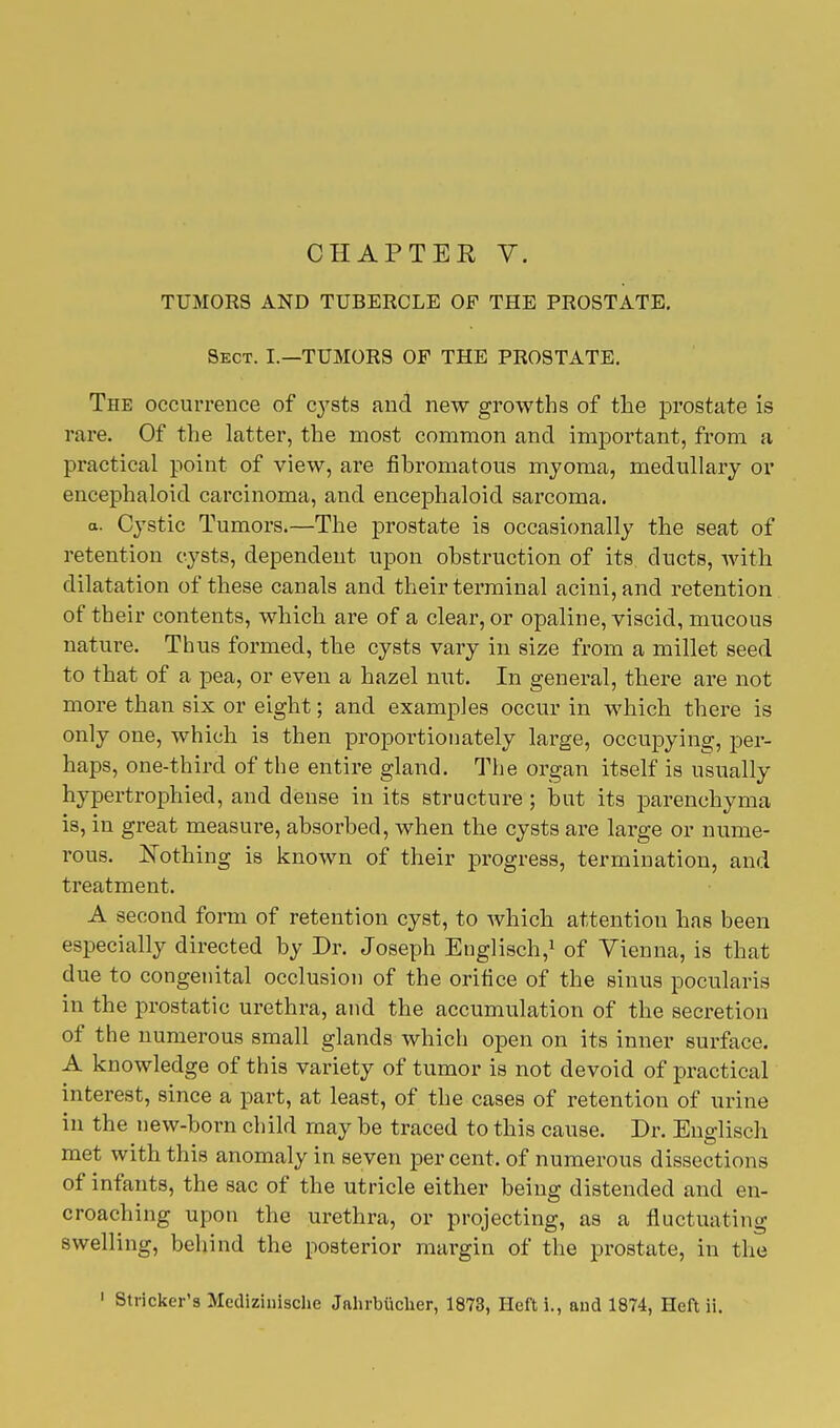 TUMORS AND TUBERCLE OP THE PROSTATE. Sect. I.—TUMORS OP THE PROSTATE. The occurrence of cysts and new growths of the prostate is rare. Of the latter, the most common and important, from a practical point of view, are fibromatous myoma, medullary or encephaloid carcinoma, and encephaloid sarcoma. a. Cystic Tumors.—The prostate is occasionally the seat of retention cysts, dependent upon obstruction of its ducts, with dilatation of these canals and their terminal acini, and retention of their contents, which are of a clear, or opaline, viscid, mucous nature. Thus formed, the cysts vary in size from a millet seed to that of a pea, or even a hazel nut. In general, there are not more than six or eight; and examples occur in which there is only one, which is then proportionately large, occupying, per- haps, one-third of the entire gland. The organ itself is usually hypertrophied, and dense in its structure; hut its parenchyma is, in great measure, absorbed, when the cysts are large or nume- rous. Nothing is known of their progress, termination, and treatment. A second form of retention cyst, to which attention has been especially directed by Dr. Joseph Englisch,1 of Vienna, is that due to congenital occlusion of the orifice of the sinus pocularis in the prostatic urethra, and the accumulation of the secretion of the numerous small glands which open on its inner surface. A knowledge of this variety of tumor is not devoid of practical interest, since a part, at least, of the cases of retention of urine in the new-born child may be traced to this cause. Dr. Englisch met with this anomaly in seven percent, of numerous dissections of infants, the sac of the utricle either being distended and en- croaching upon the urethra, or projecting, as a fluctuating swelling, behind the posterior margin of the prostate, in the 1 Strieker's Medizinische Jahrbucher, 1873, Heft i., and 1874, Heft ii.