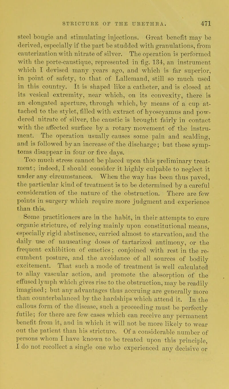 steel bougie and stimulating injections. Great benefit may be derived, especially if the part be studded with granulations, from cauterization with nitrate of silver. The operation is performed with the porte-caustique, represented in fig. 134, an instrument which I devised many years ago, and which is far superior, in point of safety, to that of Lallemancl, still so much used in this country. It is shaped like a catheter, and is closed at its vesical extremity, near which, on its convexity, there is an elongated aperture, through which, by means of a cup at- tached to the stylet, filled with extract of hyoseyamus and pow- dered nitrate of silver, the caustic is brought fairly in contact with the affected surface by a rotary movement of the instru- ment. The operation usually causes some pain and scalding, and is followed by an increase of the discharge; but these symp- toms disappear in four or five days. Too much stress cannot be placed upon this preliminary treat- ment ; indeed, I should consider it highly culpable to neglect it under any circumstances. When the way has been thus paved, the particular kind of treatment is to be determined by a careful consideration of the nature of the obstruction. There are few points in surgery which require more judgment and experience than this. Some practitioners are in the habit, in their attempts to cure organic stricture, of relying mainly upon constitutional means, especially rigid abstinence, carried almost to starvation, and the daily use of nauseating doses of tartarized antimony, or the frequent exhibition of emetics; conjoined with rest in the re- cumbent posture, and the avoidance of all sources of bodily excitement. That such a mode of treatment is well calculated to allay vascular action, and promote the absorption of the effused lymph which gives rise to the obstruction, may be readily imagined ; but any advantages thus accruing are generally more than counterbalanced by the hardships which attend it. In the callous form of the disease, such a proceeding must be perfectly futile; for there are few cases which can receive any permanent benefit from it, and in which it will not be more likely to wear out the patient than his stricture. Of a considerable number of persons whom I have known to be treated upon this principle, I do not recollect a single one who experienced any decisive or