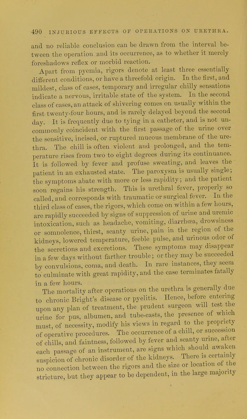 and no reliable conclusion can be drawn from the interval be- tween the operation and its occurrence, as to whether it merely foreshadows reflex or morbid reaction. Apart from pyemia, rigors denote at least three essentially different conditions, or have a threefold origin. In the first, and mildest, class of cases, temporary and irregular chilly sensations indicate a nervous, irritable state of the system. In the second class of cases, an attack of shivering comes on usually within the first twenty-four hours, and is rarely delayed beyond the second day. It is frequently due to tying in a catheter, and is not un- commonly coincident with the first passage of the urine over the sensitive, incised, or ruptured mucous membrane of the ure- thra. The chill is often violent and prolonged, and the tem- perature rises from two to eight degrees during its continuance. It is followed by fever and profuse sweating, and leaves the ■ patient in an exhausted state. The paroxysm is usually single; the symptoms abate with more or less rapidity; and the patient soon regains his strength. This is urethral fever, properly so called, and corresponds with traumatic or surgical fever. In the t hird class of cases, the rigors, which come on within a few hours, are rapidly succeeded by signs of suppression of urine and uremic intoxication, such as headache, vomiting, diarrhoea, drowsiness or somnolence, thirst, scanty urine, pain in the region of the kidneys, lowered temperature, feeble pulse, and urinous odor of the secretions and excretions. These symptoms may disappear in a few days without farther trouble; or they may be succeeded by convulsions, coma, and death. In rare instances, they seem to culminate with great rapidity, and the case terminates fatally in a few hours. _ The mortality after operations on the urethra is generally due to chronic Bright's disease or pyelitis. Hence, before entering upon any plan of treatment, the prudent surgeon will test the urine for pus, albumen, and tube-casts, the presence of winch must, of necessity, modify his views in regard to the propriety of operative procedures. The occurrence of a chill, or succession of chills, and faintness, followed by fever and scanty urine, after each passage of an instrument, are signs which should awaken suspicion of chronic disorder of the kidneys. There is certainly no connection between the rigors and the size or location of t he stricture, but they appear to be dependent, in the large majority